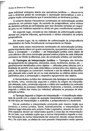 C urso de D ireito do T rabalho 2 2 3 
dade individual anárquica aberta aos operadores jurídicos —, chocar-se-ia 
com a dinâmica global de construção e reprodução democráticas e com a 
própria noção universalizante que é característica ao fenômeno jurídico. 
O conjunto desses mecanismos combinados de racionalização jurídica 
compõe-se, em primeiro lugar, do conceito de jurisprudência, como síntese 
de decisões judiciais já centralizadas (por isso decisões tomadas em segun­do 
grau ou em instância especial ou ainda em grau constitucional superior). 
Em segundo lugar, compõe-se dos métodos de uniformização jurispru­dencial 
nos próprios tribunais, aprimorando o vértice orientativo da própria 
jurisprudência. 
Em terceiro lugar, há os métodos de uniformização da jurisprudência 
interpretativa da Carta Constitucional correspondente ao Estado. 
Entre todos esses mecanismos combinados de racionalização jurídica, 
ganha importante relevo um quarto componente, que permeia a todos os ante­riores: 
a concepção — e prática — da interpretação jurídica como objeto de 
uma ciência e não como construção pessoal criativa própria de cada intérprete 
conclusivo do Direito (à diferença, pois, da construção artística, por exemplo). 
C) Tipologias da Interpretação Jurídica — Tipologias são fórmulas 
de agrupamento de categorias, elementos, seres, fenômenos, teorias, etc. — 
genericamente identificados como objetos — utilizadas pelas ciências com a 
finalidade de permitir uma visão sistemática e comparativa dos objetos agru­pados. 
As tipologias se constroem mediante o uso do método da classifica­ção, 
efetuada esta a partir de um ou mais elementos ou critérios eleitos como 
parâmetros para a comparação e respectivo agrupamento dos objetos. 
A Hermenêutica Jurídica tem destacado três tipologias de interpretação 
do Direito. Uma, construída segundo o critério da origem da interpreta­ção 
efetuada; outra, construída segundo o critério dos resultados (ou extensão 
dos resultados) do processo interpretativo; finalmente, a terceira, construída 
segundo o critério dos meios (ou métodos) utilizados no processo de inter­pretação 
jurídica. 
a) Tipologia Segundo a Origem da Interpretação—A classificação elabo­rada 
de acordo com a origem da operação interpretativa enxerga a existência 
de três tipos de interpretação: a autêntica, a jurisprudencial e a doutrinária. 
Diz-se autêntica a interpretação produzida pelo mesmo órgão que 
construiu a norma jurídica. Seria, ilustrativamente, a interpretação de 
diploma legal efetuada pelo próprio Poder Legislativo, através de nova lei. 
Dois aspectos devem ser observados quanto a esse tipo de interpretação: 
de um lado, sua validade supõe que a norma interpretativa respeite a mes­ma 
hierarquia da norma interpretada (lei versus lei; decreto versus decreto, 
etc.). De outro lado, os efeitos do novo preceito interpretativo serão apenas 
 
