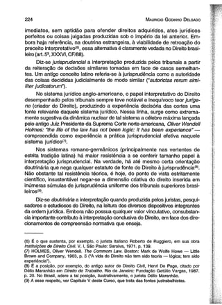 2 2 4 M auricio G od in ho D elgado 
imediatos, sem aptidão para ofender direitos adquiridos, atos jurídicos 
perfeitos ou coisas julgadas produzidas sob o império da lei anterior. Em­bora 
haja referência, na doutrina estrangeira, à viabilidade de retroação do 
preceito interpretativo*61, essa alternativa é claramente vedada no Direito brasi­leiro 
(art. 5S, XXXVI, CF/88). 
Diz-se jurisprudencial a interpretação produzida pelos tribunais a partir 
da reiteração de decisões similares tomadas em face de casos semelhan­tes. 
Um antigo conceito latino referia-se à jurisprudência como a autoridade 
das coisas decididas judicialmente de modo similar (“autorictas rerum simi-liter 
judicatorurrf’). 
No sistema jurídico anglo-americano, o papel interpretativo do Direito 
desempenhado pelos tribunais sempre teve notável e inequívoco teor juríge-no 
(criador do Direito), produzindo a experiência deeisória das cortes uma 
fonte relevante daquele sistema jurídico. Nessa linha, surge como extrema­mente 
sugestiva da dinâmica nuclear de tal sistema a célebre máxima lançada 
pelo antigo Juiz Presidente da Suprema Corte norte-americana, Oliver Wendell 
Holmes: “the life of the law has not been logic: it has been experience" — 
compreendida como experiência a prática jurisprudencial efetiva naquele 
sistema jurídico(7). 
Nos sistemas romano-germânicos (principalmente nas vertentes de 
estrita tradição latina) há maior resistência a se conferir tamanho papel à 
interpretação jurisprudencial. Na verdade, há até mesmo certa orientação 
doutrinária que nega qualquer estatuto de fonte do Direito à jurisprudência®. 
Não obstante tal resistência téorica, é hoje, do ponto de vista estritamente 
científico, insustentável negar-se a dimensão criativa do direito inserida em 
inúmeras súmulas de jurisprudência uniforme dos tribunais superiores brasi-leiros! 
9). 
Diz-se doutrinária a interpretação quando produzida pelos juristas, pesqui­sadores 
e estudiosos do Direito, na leitura dos diversos dispositivos integrantes 
da ordem jurídica. Embora não possua qualquer valor vinculativo, consubstan­cia 
importante contributo à interpretação conclusiva do Direito, em face dos dire­cionamentos 
de compreensão normativa que enseja. 
(6) É o que sustenta, por exemplo, o jurista italiano Roberto de Ruggiero, em sua obra 
Instituições de Direito Civil. V. I, São Paulo: Saraiva, 1971. p. 139. 
(7) HOLMES, Oliver Wendell. The Commom Law. Boston: Mark de Wolfe Howe — Little 
Brown and Company, 1963, p. 5 (“A vida do Direito não tem sido teoria — lógica; tem sido 
experiência”). 
(8) É a posição, por exemplo, do antigo autor de Direito Civil, Henri De Page, citado por 
Délio Maranhão em Direito do Trabalho. Rio de Janeiro: Fundação Getúlio Vargas, 1987. 
p. 20. No Brasil, adere a tal posição, ilustrativamente, o jurista Délio Maranhão. 
(9) A esse respeito, ver Capítulo V deste Curso, que trata das fontes justrabalhistas. 
 