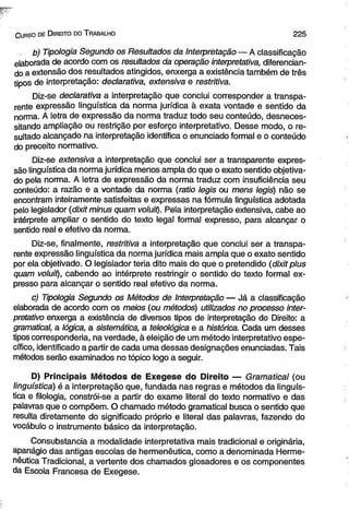 Gurso de D ireito do T rabalho 2 2 5 
b) Tipologia Segundo os Resultados da Interpretação — A classificação 
elaborada de acordo com os resultados da operação interpretativa, diferencian­do 
a extensão dos resultados atingidos, enxerga a existência também de três 
tipos de interpretação: declarativa, extensiva e restritiva. 
Diz-se declarativa a interpretação que conclui corresponder a transpa­rente 
expressão lingüística da norma jurídica à exata vontade e sentido da 
norma. A letra de expressão da norma traduz todo seu conteúdo, desneces-sitando 
ampliação ou restrição por esforço interpretativo. Desse modo, o re­sultado 
alcançado na interpretação identifica o enunciado formal e o conteúdo 
do preceito normativo. 
Diz-se extensiva a interpretação que conclui ser a transparente expres­são 
lingüística da norma jurídica menos ampla do que o exato sentido objetiva­do 
pela norma. A letra de expressão da norma traduz com insuficiência seu 
conteúdo: a razão e a vontade da norma (ratio legis ou mens legis) não se 
encontram inteiramente satisfeitas e expressas na fórmula lingüística adotada 
pelo legislador (dixit minus quam voluit). Pela interpretação extensiva, cabe ao 
intérprete ampliar o sentido do texto legal formal expresso, para alcançar o 
sentido real e efetivo da norma. 
Diz-se, finalmente, restritiva a interpretação que conclui ser a transpa­rente 
expressão lingüística da norma jurídica mais ampla que o exato sentido 
por ela objetivado. O legislador teria dito mais do que o pretendido (dixit plus 
quam voluit), cabendo ao intérprete restringir o sentido do texto formal ex­presso 
para alcançar o sentido real efetivo da norma. 
c) Tipologia Segundo os Métodos de Interpretação — Já a classificação 
elaborada de acordo com os meios (ou métodos) utilizados no processo inter­pretativo 
enxerga a existência de diversos tipos de interpretação do Direito: a 
gramatical, a lógica, a sistemática, a teleológica e a histórica. Cada um desses 
tipos corresponderia, na verdade, à eleição de um método interpretativo espe­cífico, 
identificado a partir de cada uma dessas designações enunciadas. Tais 
métodos serão examinados no tópico logo a seguir. 
D) Principais Métodos de Exegese do Direito — Gramatical (ou 
lingüística) é a interpretação que, fundada nas regras e métodos da lingüís­tica 
e filologia, constrói-se a partir do exame literal do texto normativo e das 
palavras que o compõem. O chamado método gramatical busca o sentido que 
resulta diretamente do significado próprio e literal das palavras, fazendo do 
vocábulo o instrumento básico da interpretação. 
Consubstancia a modalidade interpretativa mais tradicional e originária, 
apanágio das antigas escolas de hermenêutica, como a denominada Herme­nêutica 
Tradicional, a vertente dos chamados glosadores e os componentes 
da Escola Francesa de Exegese. 
 