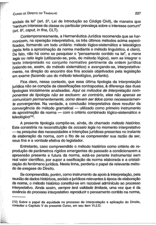 : C urso de D ireito do T rabalho 2 2 7 
sociais da lei” (art. 5S, Lei de Introdução ao Código Civil), de maneira que 
^nenhum interesse de classe ou particular prevaleça sobre o interesse comum” 
(art. 8a, caput, in fine, CLT). 
Contemporaneamente, a Hermenêutica Jurídica recomenda que se har­monizem, 
na operação interpretativa, os três últimos métodos acima especi­ficados, 
formando um todo unitário: método lógico-sistemático e teleológico 
(após feita a aproximação da norma mediante o método lingüístico, é claro). 
De fato, não há como se pesquisar o “pensamento contido na lei”, a mens 
legis ou ratio legis (utilizando-se, pois, do método lógico), sem se integrar o 
texto interpretado no conjunto normativo pertinente da ordem jurídica 
(valendo-se, assim, do método sistemático) e avançando-se, interpretativa-mente, 
na direção do encontro dos fins sociais objetivados pela legislação 
em exame (fazendo uso do método teleológico, portanto). 
Fica claro, nesse contexto, que essa última tipologia da interpretação 
jurídica não se compõe de classificações contrapostas, à diferença das duas 
tipologias inicialmente analisadas. Aqui os métodos de interpretação com­ponentes 
da tipologia não se excluem: ao contrário, eles não apenas se 
comunicam permanentemente, como devem ser tidos como necessariamen­te 
convergentes. Na verdade, a conclusão interpretativa deve resultar da 
convergência do método gramatical — utilizado como primeiro instrumento 
de aproximação dâ norma — com o critério combinado lógico-sistemático e 
teleológico(10). 
A presente tipologia compõe-se, ainda, do chamado método histórico. 
Este consistiria na reconstituição da occasio legis no momento interpretativo 
— na pesquisa das necessidades e intenções jurídicas presentes no instante 
de elaboração da norma, com o fito de se compreender sua razão de ser, 
seus fins e a vontade efetiva do legislador. 
Entretanto, caso compreendido o método histórico como critério de re­produção 
de parâmetros rígidos emergentes do passado a condicionarem a 
apreensão presente e futura da norma, está-se perante instrumental sem 
real valor científico, por supor a ossificação da norma elaborada e a cristali­zação 
do fenômeno jurídico. Nesta linha, perderia o papel de relevante méto­do 
de exegese do Direito. 
Se compreendido, porém, como instrumento de apoio à interpretação, pela 
reunião de dados históricos, sociais e jurídicos relevantes à época de elaboração 
da norma, o método histórico constitui-se em razoável adminículo ao processo 
interpretativo. Ainda assim, sempre terá validade limitada, uma vez que é da 
essência do processo interpretativo reproduzir o pensamento contido na norma, 
(10) Sobre o papel da equidade no processo de interpretação e aplicação do Direito, 
consultar o Capítulo V do presente Curso, em seu item VI.2.D. 
 