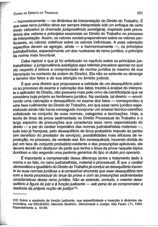 C urso de D ireito do T rabalho 23 1 
__harmonicamente — na dinâmica de interpretação do Direito do Trabalho. É 
que esse ramo jurídico deve ser sempre interpretado sob um enfoque de certo 
modo valorativo (a chamada jurisprudência axiológica), inspirado pela preva­lência 
dos valores e princípios essenciais ao Direito do Trabalho no processo 
de interpretação. Assim, os valores sociais preponderam sobre os valores par­ticulares, 
os valores coletivos sobre os valores individuais. A essa valoração 
específica devem se agregar, ainda — e harmonicamente —, os princípios 
justrabalhistas, especialmente um dos nucleares do ramo jurídico, o princípio 
da norma mais favorável. 
Càbe repisar o que já foi enfatizado no capítulo sobre os princípios jus­trabalhistas: 
a jurisprudência axiológica aqui referida prevalece apenas no que 
diz respeito à leitura e compreensão da norma jurídica (e mesmo de sua 
hierarquia no contexto da ordem do Direito). Ela não se estende ou abrange 
o terreno dos fatos e de sua aferição no âmbito judicial. 
É que uma diretriz que propusesse a validade de um desequilíbrio atávi­co 
ao processo de exame e valoração dos fatos, trazido à análise do intérpre­te 
e aplicador do Direito, não passaria mais pelo crivo de cientificidade que se 
considera hoje próprio ao fenômeno jurídico. Na verdade, tal diretriz — envol­vendo 
uma valoração e desequilíbrio no exame dos fatos — correspondeu a 
uma fase rudimentar do Direito do Trabalho, em que esse ramo jurídico espe­cializado 
ainda não havia conseguido incorporar um arsenal técnico-científico 
sofisticado no conjunto de suas normas, categorias e teorizações. Hoje, a 
teoria do ônus da prova sedimentada no Direito Processual do Trabalho e o 
largo espectro de presunções que caracteriza esse ramo especializado do 
direito — a par do caráter imperativo das normas justrabalhistas materiais —, 
tudo isso já franquea, pelo desequilíbrio de ônus probatório imposto às partes 
(em benefício do prestador de serviços), possibilidades mais eficazes de re­produção, 
no processo, da verdade real. Em consequência, havendo dúvida do 
juiz em face do conjunto probatório existente e das presunções aplicáveis, ele 
deverá decidir em desfavor da parte que tenha o ônus da prova naquele tópico 
duvidoso e não segundo uma parêmia genérica do tipo in dubio pro operário. 
É importante a compreensão dessa diferença (entre o tratamento dado à 
norma e ao fato, no ramo justrabalhista, material e processual). É que o caráter 
democrático e igualitário do Direito do Trabalho já conduz ao desequilíbrio ineren­te 
às suas normas jurídicas e à compatível sincronia que esse desequilíbrio tem 
com a teoria processual do ônus da prova e com as presunções sedimentadas 
características desse ramo jurídico. Não se estende, contudo, o mesmo dese­quilíbrio 
à figura do juiz e à função judicante — sob pena de se comprometer a 
essência da própria noção de justiça^. 
(12) Sobre a essência da função Judicante, sua especificidade e inserção à dinâmica de­mocrática, 
ver DELGADO, Mauricio Godinho. Democracia e Justiça. São Paulo: LTr, 1993. 
Especialmente p. 42-68. 
 