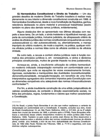 2 3 2 M auricio G odinho D elgado 
G) Hermenêutica Constitucional e Direito do Trabalho — Um dos 
grandes desafios do moderno Direito do Trabalho brasileiro é realizar mais 
plenamente no seu interior a dimensão constitucional construída em 1988. A 
Hermenêutica Constitucional, desde a nova Constituição da República, ganhou 
relevância destacada no plano material e processual trabalhistas (assim 
também no plano dos demais ramos jurídicos, evidentemente). 
Alguns obstáculos têm se apresentado nas últimas décadas com res­peito 
a esse tema. De um lado, o ainda insistente e injustificável manejo, por 
parte da comunidade jurídica, inclusive judiciária, de ultrapassado critério de 
análise da eficácia jurídica das normas constitucionais (enquadrando-as como 
autoexecutáveis ou não autoexecutáveis); ou, alternativamente, o manejo 
impróprio do critério moderno, de modo a suprimir, na prática, qualquer míni­ma 
eficácia jurídica a normas tidas como de eficácia contida ou de eficácia 
limitada. 
De outro lado, a recusa a conferir efeitos jurídicos reais à função nor­mativa 
dos princípios jurídicos e, em consequência, a vários e decisivos 
princípios constitucionais, muitos de grande impacto na área juslaborativa. 
Acresça-se, ainda, a insuficiente utilização do critério hermenêuti­co 
moderno intitulado interpretação normativa em conformidade com a 
Constituição, que evita as equações às vezes excessivamente formais, 
rigorosas, excludentes e maniqueístas das dualidades inconstitucionalida-de/ 
constitucionalidade, revogação/recepção, em benefício de uma linha 
interpretativa agregadora dos comandos impostos pela Constituição com 
as dimensões compatíveis e/ou adequáveis das normas infraconstitucionais 
confrontadas*131. 
Por fim, a ainda insuficiente construção de uma sólida jurisprudência de 
valores constitucionais, de conteúdo e direção essencialmente sociais, na 
linha dos princípios, regras, fundamentos e valores que melhor caracterizam 
a Constituição. 
(13) No Brasil, o jurista Paulo Bonavides é um dos que melhor capitaneou a vertente da 
interpretação em conformidade com a Constituição. A respeito, consultar sua obra, Curso 
de Direito Constitucional, 15. ed. São Paulo: Malheiros, 2004. p. 517-524. Já na 4- edição 
desse livro crucial (de fevereiro de 1993, a primeira após a CF/88), Paulo Bonavides enfa­tizava 
a relevância desse critério interpretativo moderno da ordem jurídica (São Paulo: 
Malheiros, 1993). Também no país coube ao jurista José Afonso da Silva desenvolver a 
tipologia moderna sobre a eficácia jurídica das normas constitucionais (normas de eficácia 
plena, contida e/ou limitada), a teor de seu livro Aplicabilidade das Normas Constitucio­nais, 
de 1982 (São Paulo: Revista dos Tribunais, 1982. p. 71-72 e seguintes), com suas 
distintas edições subsequentes. 
 
