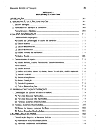 C urso de D ireito do T rabalho 2 5 
CAPÍTULO XXI 
REMUNERAÇÃO E SALÁRIO 
I. INTRODUÇÃO.............................................................................................................. 707 
II. REMUNERAÇÃO E SALÁRIO: DISTINÇÕES........................................................... 707 
1. Salário: definição.................................................................................................. 707 
2. Remuneração: definição e distinções............................................................... 708 
Remuneração e Gorjetas................................................................................... 708 
III. SALÁRIO: DENOMINAÇÕES.................................................................................... 711 
1. Denominações Impróprias.................................... ............................................. 712 
A) Salário de Contribuição e Salário de Benefício ............................................. 712 
B) Saiário-Família................................................................................................ 712 
C) Salário-Maternidade....................................................................................... 713 
D) Salário-Educação........................................................................................... 714 
E) Salário Mínimo de Referência....................................................................... 714 
F) Salário Social................................................................................................... 715 
2. Denominações Próprias..................................................................................... 715 
A) Salário Mínimo, Salário Profissional, Salário Normativo............................... 715 
Piso Salarial.......................................................................................................... 716 
B) Salário Básico................................................................................................. 716 
C) Salário Isonômico, Salário Equitativo, Salário Substituição, Salário Supletivo.. 716 
D) Salário Judicial............................................................................................... 717 
E) Salário Complessivo...................................................................................... 717 
F) Salário Condição............................................................................................ 717 
G) Salário Progressivo........................................................................................ 718 
H) Outras Denominações................................................................................... 718 
IV. SALÁRIO: COMPOSIÇÃO E DISTINÇÕES.............................................................. 718 
1. Composição do Salário (Parcelas Salariais).................................................... 719 
A) Parcelas Salariais Tipificadas....................................................................... 719 
B) Parcelas Salariais Não Tipificadas............................................................... 719 
C) Parcelas Salariais Dissimuladas................................................................. 719 
2. Parcelas Salariais Dissimuladas....................................................................... 720 
A) Diárias de Viagem e Ajudas de Custo.......................................................... 720 
B) Outras Parcelas Dissimuladas..................................................................... 721 
V. PARCELAS NÃO SALARIAIS..................................................................................... 722 
1. Classificação Segundo a Natureza Jurídica...................................................... 722 
A) Parcelas de Natureza Indenizatória............................................................... 722 
B) Parcelas Meramente Instrumentais.............................................................. 723 
 