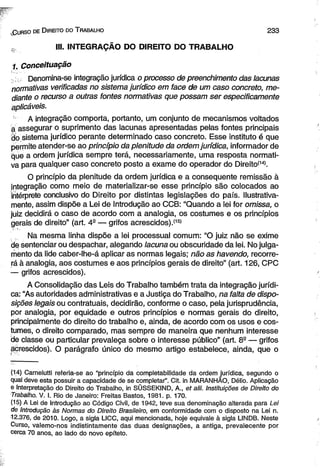 lGurso de Direito do Trabalho 2 3 3 
s, III. INTEGRAÇÃO DO DIREITO DO TRABALHO 
1. Conceituação 
Denomina-se integração jurídica o processo de preenchimento das lacunas 
normativas verificadas no sistema jurídico em face de um caso concreto, me­diante 
o recurso a outras fontes normativas que possam ser especificamente 
aplicáveis. 
- A integração comporta, portanto, um conjunto de mecanismos voltados 
a assegurar o suprimento das lacunas apresentadas pelas fontes principais 
ão sistema jurídico perante determinado caso concreto. Esse instituto é que 
permite atender-se ao princípio da plenitude da ordem jurídica, informador de 
que a ordem jurídica sempre terá, necessariamente, uma resposta normati­va 
para qualquer caso concreto posto a exame do operador do Direito(14). 
O princípio da plenitude da ordem jurídica e a conseqüente remissão à 
integração como meio de materializar-se esse princípio são colocados ao 
intérprete conclusivo do Direito por distintas legislações do país. Ilustrativa-mente, 
assim dispõe a Lei de Introdução ao CCB: “Quando a lei for omissa, o 
juiz decidirá o caso de acordo com a analogia, os costumes e os princípios 
gerais de direito” (art. 4- — grifos acrescidos).*15' 
Na mesma linha dispõe a lei processual comum: “O juiz não se exime 
de sentenciar ou despachar, alegando lacuna ou obscuridade da lei. No julga­mento 
da lide caber-lhe-á aplicar as normas legais; não as havendo, recorre­rá 
à analogia, aos costumes e aos princípios gerais de direito” (art. 126, CPC 
— grifos acrescidos). 
A Consolidação das Leis do Trabalho também trata da integração jurídi­ca: 
“As autoridades administrativas e a Justiça do Trabalho, na falta de dispo­sições 
legais ou contratuais, decidirão, conforme o caso, pela jurisprudência, 
por analogia, por equidade e outros princípios e normas gerais do direito, 
principalmente do direito do trabalho e, ainda, de acordo com os usos e cos­tumes, 
o direito comparado, mas sempre de maneira que nenhum interesse 
de classe ou particular prevaleça sobre o interesse público” (art. 89 — grifos 
acrescidos). O parágrafo único do mesmo artigo estabelece, ainda, que o 
(14) Carnelutti referia-se ao “princípio da completabilidade da ordem jurídica, segundo o 
qual deve esta possuir a capacidade de se completar”. Cit. in MARANHÃO, Délio. Aplicação 
e Interpretação do Direito do Trabalho, in SÜSSEKIND, A., et alii. Instituições de Direito do 
Trabalho. V. I. Rio de Janeiro: Freitas Bastos, 1981. p. 170. 
(15) A Lei de Introdução ao Código Civil, de 1942, teve sua denominação alterada para Lei 
de Introdução às Normas do Direito Brasileiro, em conformidade com o disposto na Lei n. 
12.376, de 2010. Logo, a sigla LICC, aqui mencionada, hoje eqüivale à sigla LINDB. Neste 
Curso, valemo-nos indistintamente das duas designações, a antiga, prevalecente por 
cerca 70 anos, ao lado do novo epíteto. 
 