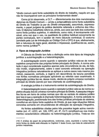 234 Mauricio Godinho Delgado r 
íf 
"direito comum será fonte subsidiária do direito do trabalho, naquilo em que { 
não for incompatível com os princípios fundamentais deste”. j 
Como já foi observado, a CLT — diferentemente dos dois mencionados | 
diplomas do Direito Comum — arrola a jurisprudência como fonte subsidiária do Direito do Trabalho (a par do Direito comparado), assumindo, expressa- I 
mente, o papel jurígeno da prática decisória reiterada e uniforme dos tribu- nais. O diploma trabalhista refere-se, ainda, aos usos (ao lado dos costumes) como fonte jurídica supletiva. A referência, como visto, é tecnicamente criti- j 
cável, uma vez que o uso, na qualidade de prática habitual concernente às t 
partes contratuais, tem o caráter de mera cláusula contratual. O costume ;< 
(arrolado pela Lei de Introdução ao Código Civil e CPC) é que, efetivamente, 
tem a natureza de regra geral, abstrata e impessoal, qualificando-se, assim, 
como norma jurídica(16). 
2. Tipos de Integração Jurídica 
A Ciência do Direito tem feito a distinção entre dois tipos de integração 
jurídica: a autointegração e a heterointegração. I 
A autointegração ocorre quando o operador jurídico vale-se de norma [ 
supletiva componente das próprias fontes principais do Direito. A norma ado­tada 
é aqui considerada supletiva apenas pela circunstância de ela, de fato, 
não incidir, originariamente, sobre o caso concreto enfocado na operação integrativa (embora naturalmente se aplique a outros casos nela mesma pre- s: 
vistos), passando, contudo, a regê-lo em decorrência da lacuna percebida | 
nas fontes normativas principais aplicáveis ao referido caso examinado. A j 
integração jurídica faz-se, desse modo, dentro do próprio universo normativo  
principal do Direito (sendo por isso chamada de autointegração). 
A analogia jurídica é o instrumento central da autointegração do Direito. ;■ 
A heterointegração ocorre quando o operador jurídico vale-se de norma su­pletiva 
situada fora do universo normativo principal do Direito. A pesquisa integra-tiva 
faz-se em torno de outras normas que não as centrais do sistema jurídico | 
(por isso é que a operação é chamada heterointegração). A norma adotada na 
heterointegração, posicionada fora das fontes jurídicas principais do sistema, 
constitui-se em típica fonte supletiva do Direito, já que rege situações fáticas * 
concretas somente em circunstâncias de utilização da operação integrativa. 
As fontes subsidiárias citadas pelos três preceitos legais acima mencio- S 
nados (art. A-, LICC; art. 126, CPC; art. 8S, CLT) constituem-se nos instru­mentos 
característicos utilizados na heterointegração jurídica. Trata-se dos 
(16) A análise do papel da jurisprudência, costumes, usos, equidade e outras figuras 
como fontes do direito está efetuada no Capítulo V deste Curso, que trata do ordenamento 
jurídico trabalhista. 
 