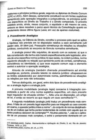 C urso de D ireito do T rabalho 2 3 5 
costumes e princípios jurídicos gerais, segundo os diplomas do Direito Comum 
(CPC e LICC). Além desses, certamente constituem-se em fontes supletivas 
apropriáveis pela operação integrativa a jurisprudência, os princípios jurídi­cos 
específicos ao Direito do Trabalho e o Direito comparado. O preceito 
celetista arrola, ainda, nesse conjunto, a equidade e até mesmo os usos, 
embora se deva ressalvar o parco apuro técnico da Consolidação quanto ao 
arrolamento dessa última figura (usos, em vez de apenas costumes). 
3, Procedimento Analógico 
Analogia, na Ciência do Direito, constitui o processo pelo qual se aplica 
à hipótese não prevista em lei disposição relativa a caso semelhante (ubi 
eaden ratio, ibi idem jus). Pressupõe semelhança de relações ou situações 
jurídicas, conduzindo ao encontro de fórmula normativa semelhante. 
A analogia possui três requisitos, de acordo com os autores: a) que o 
fato considerado não tenha sido tratado especificamente pelo legislador, atra­vés 
de uma específica norma jurídica; b) que exista, na ordem jurídica, norma 
regulando situação ou relação que apresente ponto de contato, semelhança, 
coincidência ou identidade; c) que esse aspecto comum seja o elemento 
central a autorizar a operação analógica. 
Através da analogia (também chamada procedimento ad similia) 
investiga-se, portanto, preceito latente no sistema jurídico: ultrapassam-se 
os limites estabelecidos por determinada norma, palmilhando-se situações 
ou relações por esta não enfocadas. 
Tem-se distinguido, em geral, entre dois tipos de procedimento analógi­co: 
a analogia legis e a analogia juris. 
A primeira modalidade (analogia legis) concerne à integração con­cretizada 
a partir de uma norma supletiva específica, um claro preceito 
legal regulador de situação similar: “... falta uma só disposição, um artigo 
de lei, e então se recorre ao que regula um caso semelhante”(17). 
A segunda modalidade (analogia juris) traduz um procedimento mais com­plexo. 
À falta de um preceito legal específico para ser integrado ao caso concreto 
em exame, o operador jurídico infere a norma “...do conjunto de normas disciplinado-ras 
de um instituto que tenha pontos fundamentais de contato com aquele que os 
textos positivos deixaram de contemplar”(18). Noutras palavras, “...vale-se o aplica­dor 
de um processo mais complexo, e extrai o pensamento dominante em um 
(17) MAXIMILIANO, Carlos. Hermenêutica e Aplicação do Direito, S. ed. Rio de Janeiro: 
Forense, 1979. p. 210. 
(18) MAXIMILIANO, Carlos, ob. cit., p. 210. 
 