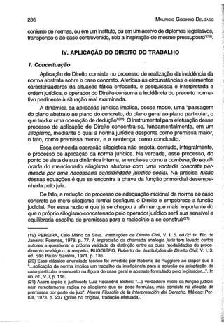 2 3 6 M auricio G odinho D elgado 
conjunto de normas, ou em um instituto, ou em um acervo de diplomas legislativos, 
transpondo-o ao caso controvertido, sob a inspiração do mesmo pressuposto”*19). 
IV. APLICAÇÃO DO DIREITO DO TRABALHO 
1. Conceituação 
Aplicação do Direito consiste no processo de realização da incidência da 
norma abstrata sobre o caso concreto. Aferidas as circunstâncias e elementos 
caracterizadores da situação fática enfocada, e pesquisada e interpretada a 
ordem jurídica, o operador do Direito consuma a incidência do preceito norma­tivo 
pertinente à situação real examinada. 
A dinâmica da aplicação jurídica implica, desse modo, uma ‘‘passagem 
do plano abstrato ao plano do concreto, do plano geral ao plano particular, o 
que traduz uma operação de dedução”(20). O instrumental para efetuação desse 
processo de aplicação do Direito concentra-se, fundamentalmente, em um 
silogismo, mediante o qual a norma jurídica desponta como premissa maior, 
o fato, como premissa menor, e a sentença, como conclusão. 
Essa conhecida operação silogística não esgota, contudo, integralmente, 
o processo de aplicação da norma jurídica. Na verdade, esse processo, do 
ponto de vista de sua dinâmica interna, enuncia-se como a combinação equili­brada 
do mencionado silogismo abstrato com uma vontade concreta per­meada 
por uma necessária sensibilidade jurídico-social. Na precisa fusão 
dessas equações é que se encontra a chave da função primordial desempe­nhada 
pelo juiz. 
De fato, a redução do processo de adequação racional da norma ao caso 
concreto ao mero silogismo formal desfigura o Direito e empobrece a função 
judicial. Por essa razão é que já se chegou a afirmar que mais importante do 
que o próprio silogismo concatenado pelo operador jurídico será sua sensível e 
equilibrada escolha de premissas para o raciocínio a se construir(21). 
(19) PEREIRA, Caio Mário da Silva. Instituições de Direito Civil, V. I, 5. ed./2ã tir. Rio de 
Janeiro: Forense, 1978. p. 77. A imprecisão da chamada analogia juris tem levado certos 
autores a questionar a própria validade da distinção entre as duas modalidades de proce­dimento 
analógico. A respeito, RUGGIERO, Roberto de. Instituições de Direito Civil, V. I, 3. 
ed. São Paulo: Saraiva, 1971. p. 135. 
(20) Esse clássico enunciado teórico foi invertido por Roberto de Ruggiero ao dispor que a 
“...aplicação da norma implica um trabalho da inteligência para a solução ou adaptação do 
caso particular e concreto na figura do caso geral e abstrato formulado pelo legislador...”. In 
ob. cit., V. I, p. 118. 
(21) Assim expôs o jusfilósofo Luiz Recaséns Siches: “...o verdadeiro miolo da função judicial 
nem remotamente radica no silogismo que se pode formular, mas consiste na eleição de 
premissas por parte do juiz”. Nueva Filosofia de Ia Interpretación dei Derecho. México: Por-rúa, 
1973. p. 237 (grifos no original, tradução efetuada). 
 