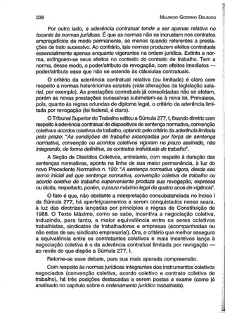 2 3 8 M auricio G odinho D elgado 
Por outro lado, a aderência contratual tende a ser apenas relativa no 
tocante às normas jurídicas. É que as normas não se incrustam nos contratos 
empregatícios de modo permanente, ao menos quando referentes a presta­ções 
de trato sucessivo. Ao contrário, tais normas produzem efeitos contratuais 
essencialmente apenas enquanto vigorantes na ordem jurídica. Extinta a nor­ma, 
extinguem-se seus efeitos no contexto do contrato de trabalho. Tem a 
norma, desse modo, o poder/atributo de revogação, com efeitos imediatos — 
poder/atributo esse que não se estende às cláusulas contratuais. 
O critério da aderência contratual relativa (ou limitada) é claro com 
respeito a normas heterônomas estatais (vide alterações da legislação sala­rial, 
por exemplo). As prestações contratuais já consolidadas não se afetam, 
porém as novas prestações sucessivas submetem-se à nova lei. Prevalece, 
pois, quanto às regras oriundas de diploma legal, o critério da aderência limi­tada 
por revogação (lei federal, é claro). 
O Tribunal Superior do Trabalho editou a Súmula 277,1, fixando diretriz com 
respeito à aderência contratual de dispositivos de sentença normativa, convenção 
coletiva e acordos coletivos de trabalho, optando pelo critério da aderência limitada 
pelo prazo: “As condições de trabalho alcançadas por força de sentença 
normativa, convenção ou acordos coletivos vigoram no prazo assinado, não 
integrando, de forma definitiva, os contratos individuais de trabaihd’. 
A Seção de Dissídios Coletivos, entretanto, com respeito à duração das 
sentenças normativas, aponta na linha de sua maior permanência, à luz do 
novo Precedente Normativo n. 120: “A sentença normativa vigora, desde seu 
termo inicial até que sentença normativa, convenção coletiva de trabalho ou 
acordo coletivo de trabalho superveniente produza sua revogação, expressa 
ou tácita, respeitado, porém, o prazo máximo legal de quatro anos de vigênciã'. 
O fato é que, não obstante a interpretação consubstanciada no inciso I 
da Súmula 277, há aperfeiçoamentos a serem conquistados nessa seara, 
à luz das diretrizes lançadas por princípios e regras da Constituição de 
1988. O Texto Máximo, como se sabe, incentiva a negociação coletiva, 
induzindo, para tanto, a maior equivalência entre os seres coletivos 
trabalhistas, sindicatos de trabalhadores e empresas (acompanhadas ou 
não estas de seu sindicato empresarial). Ora, o critério que melhor assegura 
a equivalência entre os contratantes coletivos è mais incentivos lança à 
negociação coletiva é o da aderência contratual limitada por revogação — 
ao revés do que dispõe a Súmula 277 ,1. 
Retome-se esse debate, para sua mais apurada compreensão. 
Com respeito às normas jurídicas integrantes dos instrumentos coletivos 
negociados (convenção coletiva, acordo coletivo e contrato coletivo de 
trabalho), há três posições destacadas a serem postas a exame (como já 
analisado no capítulo sobre o ordenamento jurídico trabalhista). 
 