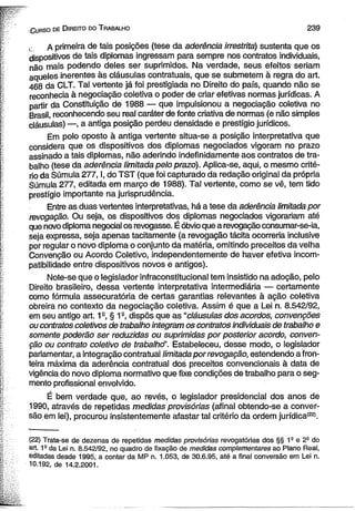 ■ C urso de D ireito do T rabalho 2 3 9 
< A primeira de tais posições (tese da aderência irrestrita) sustenta que os 
dispositivos de tais diplomas ingressam para sempre nos contratos individuais, 
não mais podendo deles ser suprimidos. Na verdade, seus efeitos seriam 
aqueles inerentes às cláusulas contratuais, que se submetem â regra do art. 
468 da CLT. Tal vertente já foi prestigiada no Direito do país, quando não se 
reconhecia à negociação coletiva o poder de criar efetivas normas jurídicas. A 
partir da Constituição de 1988 — que impulsionou a negociação coletiva no 
Brasil, reconhecendo seu real caráter de fonte criativa de normas (e não simples 
cláusulas) —, a antiga posição perdeu densidade e prestígio jurídicos. 
Ém polo oposto à antiga vertente situa-se a posição interpretativa que 
considera que os dispositivos dos diplomas negociados vigoram no prazo 
assinado a tais diplomas, não aderindo indefinidamente aos contratos de tra­balho 
(tese da aderência limitada pelo prazo). Aplica-se, aqui, o mesmo crité­rio 
da Súmula 277,1, do TST (que foi capturado da redação original da própria 
Súmula 277, editada em março de 1988). Tal vertente, como se vê, tem tido 
prestígio importante na jurisprudência. 
Entre as duas vertentes interpretativas, há a tese da aderência limitada por 
revogação. Ou seja, os dispositivos dos diplomas negociados vigorariam até 
que novo diploma negocial os revogasse. É óbvio que a revogação consumar-se-ia, 
seja expressa, seja apenas tacitamente (a revogação tácita ocorreria inclusive 
por regular o novo diploma o conjunto da matéria, omitindo preceitos da velha 
Convenção ou Acordo Coletivo, independentemente de haver efetiva incom­patibilidade 
entre dispositivos novos e antigos). 
Note-se que o legislador infraconstitucionai tem insistido na adoção, pelo 
Direito brasileiro, dessa vertente interpretativa intermediária — certamente 
como fórmula assecuratória de certas garantias relevantes à ação coletiva 
obreira no contexto da negociação coletiva. Assim é que a Lei n. 8.542/92, 
em seu antigo art. 1S, § 19, dispôs que as “cláusulas dos acordos, convenções 
ou contratos coletivos de trabalho integram os contratos individuais de trabalho e 
somente poderão ser reduzidas ou suprimidas por posterior acordo, conven­ção 
ou contrato coletivo de trabalhd’. Estabeleceu, desse modo, o legislador 
parlamentar, a integração contratual limitada por revogação, estendendo.a fron­teira 
máxima da aderência contratual dos preceitos convencionais à data de 
vigência do novo diploma normativo que fixe condições de trabalho para o seg­mento 
profissional envolvido. 
É bem verdade que, ao revés, o legislador presidencial dos anos de 
.1990, através de repetidas medidas provisórias (afinal obtendo-se a conver­são 
em lei), procurou insistentemente afastar tal critério da ordem jurídica*22'. 
(22) Trata-se de dezenas de repetidas medidas provisórias revogatórias dos §§ 1S e 22 do 
art. 1a da Lei n. 8.542/92, no quadro de fixação de medidas complementares ao Plano Real, 
editadas desde 1995, a contar da MP n. 1.053, de 30.6.95, até a final conversão em Lei n. 
10.192, de 14.2.2001. 
 