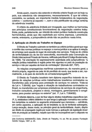 2 4 0 M auricio G odinho D elgado 
Ainda assim, mesmo não estando o referido critério fixado em lei hoje no 
país, sua relevância não desapareceu, necessariamente. É que tal critério 
consistiria, na verdade, em importante medida fortalecedora da negociação 
coletiva — conforme já exposto —, sem o viés petrificador da antiga vertente 
da aderência irrestrita. 
O critério da aderência limitada por revogação, que melhor se harmoniza 
aos princípios constitucionais favorecedores da negociação coletiva traba­lhista, 
pode, perfeitamente, ser inferido da ordem jurídica mediante construção 
hermenêutica, ainda que não explicitado por norma expressa. Lamentavel­mente, 
entretanto, a jurisprudência ainda não se pacificou nesta linha. 
3. Aplicação do Direito do Trabalho no Espaço 
O Direito do Trabalho submete-se também ao critério jurídico geral que rege 
o conflito das normas jurídicas no espaço: a norma jurídica a se aplicar à relação 
de emprego será aquela do lugar da execução dos serviços. Trata-se do critério 
da territorialidade (ou da lex loci executionis), reconhecido pela Convenção de 
Direito Internacional Privado de Havana, ratificada pelo Brasil (Código Bustamante, 
de 1928). Tal orientação foi expressamente assimilada pela jurisprudência: “a 
relação jurídica trabalhista é regida pelas leis vigentes no país da prestação do 
serviço e não por aquelas do local da contratação” (Súmula 207, TST). 
As relações empregatícias marítimas submetem-se, de maneira geral, a 
diretriz própria, regendo-se pela lei do pavilhão do navio, que tende a ser, nor­malmente, 
a do país de domicilio do armador/empregador(23). 
O Direito do Trabalho brasileiro tem diploma específico tratando da re­gência 
de relações jurídicas entre trabalhadores brasileiros contratados ou 
transferidos pela empresa para prestação de serviços no exterior. Trata-se 
da Lei n. 7.064/82, que “regula a situação de trabalhadores contratados no 
Brasil, ou transferidos por empresas prestadoras de serviços de engenharia, 
inclusive consultoria, projetos e obras, montagens, gerenciamento e congê­neres, 
para prestar serviços no exterior” (art. 1a, Lei n. 7.064/82). 
O referido diploma, a par de fixar alguns direitos trabalhistas específicos (art. 
3° I), estabelece critério distintivo no que tange à aplicação normativa nos contra­tos 
cumpridos no exterior no segmento empresarial que menciona — admitindo, 
em certos aspectos, a aplicação da lei brasileira ou da lei territorial estrangeira. 
Lança exceção, desse modo, ao princípio geral da territorialidade. Assim, dispõe 
ser direito do empregado regido por suas normas a aplicação da legislação brasi­leira 
de proteção ao trabalho, naquilo que não for incompatível com o disposto na 
(23) Conforme MARANHÃO, Délio. Direito do Trabalho, 14. ed. Rio de Janeiro: Fundação 
Getúlio Vargas, 1987. p. 25. 
 
