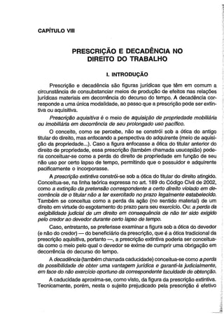CAPÍTULO VIII 
PRESCRIÇÃO E DECADÊNCIA NO 
DIREITO DO TRABALHO 
I. INTRODUÇÃO 
Prescrição e decadência são figuras jurídicas que têm em comum a 
circunstância de consubstanciar meios de produção de efeitos nas relações 
jurídicas materiais em decorrência do decurso do tempo. A decadência cor­responde 
a uma única modalidade, ao passo que a prescrição pode ser extin­tiva 
ou aquisitiva. 
Prescrição aquisitiva é o meio de aquisição de propriedade mobiliária 
ou imobiliária em decorrência de seu prolongado uso pacífico. 
O conceito, como se percebe, não se constrói sob a ótica do antigo 
titular do direito, mas enfocando a perspectiva do adquirente (meio de aquisi­ção 
da propriedade...). Caso a figura enfocasse a ótica do titular anterior do 
direito de propriedade, essa prescrição (também chamada usucapião) pode­ria 
conceituar-se como a perda do direito de propriedade em função de seu 
não uso por certo lapso de tempo, permitindo que o possuidor e adquirente 
pacificamente o incorporasse. 
A prescrição extintiva constrói-se sob a ótica do titular do direito atingido. 
Conceitua-se, na linha teórica expressa no art. 189 do Código Civil de 2002, 
como a extinção da pretensão correspondente a certo direito violado em de­corrência 
de o titular não a ter exercitado no prazo legalmente estabelecido. 
Também se conceitua como a perda da ação (no sentido material) de um 
direito em virtude do esgotamento do prazo para seu exercício. Ou: a perda da 
exigibilidade judicial de um direito em consequência de não ter sido exigido 
pelo credor ao devedor durante certo lapso de tempo. 
Caso, entretanto, se preferisse examinar a figura sob a ótica do devedor 
(e não do credor) — do beneficiário da prescrição, que é a ótica tradicional da 
prescrição aquisitiva, portanto —, a prescrição extintiva poderia ser conceitua­da 
como o meio pelo qual o devedor se exime de cumprir uma obrigação em 
decorrência do decurso do tempo. 
A decadência (também chamada caducidade) conceitua-se como a perda 
da possibilidade de obter uma vantagem jurídica e garanti-la judicialmente, 
em face do não exercício oportuno da correspondente faculdade de obtenção. 
A caducidade aproxima-se, como visto, da figura da prescrição extintiva. 
Tecnicamente, porém, nesta o sujeito prejudicado pela prescrição é efetivo 
 