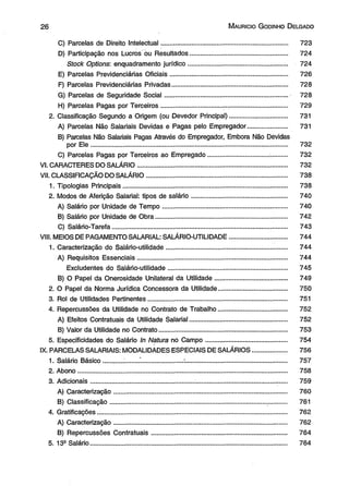 2 6 M aurício G odinho D elgado 
C) Parcelas de Direito Intelectual...................................................................... 723 
D) Participação nos Lucros ou Resultados............ .......................................... 724 
Stock Options: enquadramento jurídico..................................................... .. 724 
E) Parcelas Previdenciárias Oficiais..................................... ,........................... 726 
F) Parcelas Previdenciárias Privadas................................................................ 728 
G) Parcelas de Seguridade Social.................................................................... 728 
H) Parcelas Pagas por Terceiros.................................... .................................. 729 
2. Classificação Segundo a Origem (ou Devedor Principal)............... .................. 731 
A) Parcelas Não Salariais Devidas e Pagas pelo Empregador...................... 731 
B) Parcelas Não Salariais Pagas Através do Empregador, Embora Não Devidas 
por Ele............................................................................................................. 732 
C) Parcelas Pagas por Terceiros ao Empregado................................. ........... 732 
VI. CAFIACTERES DO SALÁRIO................................................................................... 732 
VII. CLASSIFICAÇÃO DO SALÁRIO.............................................................................. 738 
1. Tipologias Principais........................................................................................... 738 
2. Modos de Aferição Salarial: tipos de salário..................................................... 740 
A) Salário por Unidade de Tempo..................................................................... 740 
B) Salário por Unidade de Obra......................................................................... 742 
C) Salário-Tarefa....................................................................................... ......... 743 
VIII. MEIOS DE PAGAMENTO SALARIAL: SALÁRIO-UT1LIDADE.................... ............ 744 
1. Caracterização do Salário-utilidade................................................................... 744 
A) Requisitos Essenciais................................................................................... 744 
Exdudentes do Salário-utilidade.................................................................. 745 
B) O Papel da Onerosidade Unilateral da Utilidade........................................ 749 
2. O Papel da Norma Jurídica Concessora da Utilidade...................................... 750 
3. Rol de Utilidades Pertinentes............................................................................. 751 
4. Repercussões da Utilidade no Contrato de Trabalho...................................... 752 
A) Efeitos Contratuais da Utilidade Salarial............................. ......................... 752 
B) Valor da Utilidade no Contrato....................................................................... 753 
5. Especificidades do Salário In Natura no Campo............................................. 754 
IX. PARCELAS SALARIAIS: MODALIDADES ESPECIAIS DE SALÁRIOS.................. 756 
1. Salário Básico..... ............. ................................................................................... 757 
2. Abono.................................................................................... ................................ 758 
3. Adicionais......................................................... :................................................... 759 
A) Caracterização................................................................................................ 760 
B) Classificação...................................................................................... ............ 761 
4. Gratificações......................................................................................................... 762 
A) Caracterização................................................................................................ 762 
B) Repercussões Contratuais........................................................................... 764 
5. 13a Salário............................................................................................................. 764 
 