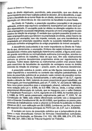 ■Gurso de D ireito do T rabalho 2 4 3 
titular do direito objetivado, permitindo, pela prescrição, que seu direito se 
torne impotente para impor sujeição judicial ao devedor. Já na decadência, o sujei­to 
iem a faculdade de se tornar titular de um direito, deixando de consumar sua 
aquisição em decorrência do não exercício da faculdade no prazo fixado. 
No Direito do Trabalho, a prescrição aquisitiva (usucapião) é de pequena 
aplicação, embora seja equívoco considerá-la incompatível com este ramo jurí­dico 
especializado. O usucapião pode ter efeitos na alteração subjetiva do con­trato 
empregatício (sucessão trabalhista), lançando um novo empregador no polo 
passivo da relação de emprego. É verdade que o próprio possuidor já pode con­tratar 
empregados para que laborem na propriedade envolvida, antes mesmo de 
adquiri-la por usucapião; isso não impede, contudo, que uma transferência de 
propriedade por prescrição aquisitiva resulte na sucessão trabalhista quanto a 
eventuais contratos empregatícios do antigo proprietário do imóvel usucapido. 
A decadência (caducidade) é de maior importância no Direito do Traba­lho 
do que, obviamente, o usucapião. Embora não sejam inúmeros os prazos 
decadenciais criados pela legislação heterônoma estatal, a figura pode assu­mir 
grande recorrência na normatividade autônoma (convenções, acordos ou 
contratos coletivos do trabalho). Mais do que isso, têm sido relativamente 
comuns os prazos decadenciais propiciados ainda por regulamentos de 
empresa. Todos esses diplomas ou instrumentos podem criar prazos fatais 
para exercícios de faculdades de aquisição de vantagens novas no âmbito 
concreto da relação de emprego — prazos, assim, de natureza decadencial. 
A prescrição extintiva é, porém, entre as três figuras mencionadas, a de 
maior importância e recorrência no contexto das relações justrabalhistas. Em 
torno da prescrição extintiva já se produziu vasto número de preceitos norma­tivos 
heterônomos. Cite-se, ilustrativamente, o velho artigo 11 da CLT, vigente 
desde a década de 1940, tratando do prazo prescricional geral trabalhista: ele 
foí revogado, por incompatibilidade, pelo art. 7-, XXIX, “a”, da Carta de 1988 (que 
fixou novo prazo prescritivo para o empregado urbano), sofrendo, finalmente, 
nova redação pela Lei n. 9.658, de 5.6.1998. Cite-se, ainda, o antigo critério 
prescricional diferenciado do rurícola, que se inaugurou com o velho Estatuto 
doTrabalhador Rural (Lei n. 4.214, vigorante em 2.6.1963), foi mantido pela Lei 
n. 5.889, de 1973, sendo preservado, originalmente, pelo art. 7-, XXIX, “b”, da 
Constituição de 1988; este critério diferenciado somente veio a desaparecer 
com a Emenda Constitucional 28, de 25.5.2000, que igualizou os prazos pres-cricionais 
de trabalhadores rurais e urbanos (a Emenda foi publicada no Diário 
Oficial em 26.5, com retificação em 29.5.2000). Lembre-se, por fim, da prescri­ção 
especial dos depósitos principais do FGTS (art. 23, § 5S, Lei n. 8.036/90). 
É também em torno da prescrição extintiva que a jurisprudência já ela­borou 
o mais diversificado número de fórmulas interpretativas sumuladas. 
Citem-se, por ilustração, as Súmulas 114,153,156, 206, 268, 274, 275, 294, 
308,326, 327, 350 e 362 do Tribunal Superior do Trabalho. 
 