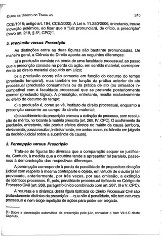 Gurso de D ireito d o T rabalho 2 4 5 
CCB/1916; antigo art. 194, CCB/2002). A Lei n. 11.280/2006, entretanto, trouxe 
inovação polêmica, ao fixar que o “juiz pronunciará, de ofício, a prescrição” 
(novo art. 219, § 5-°, CPC)(1). 
2. Preclusão versus Prescrição 
As distinções entre as duas figuras são bastante pronunciadas. De 
maneira geral, a Ciência do Direito aponta as seguintes diferenças: 
a) a preclusão consiste na perda de uma faculdade processual, ao passo 
que a prescrição consiste na perda da ação, em sentido material, correspon­dente 
ao direito material discutido em juízo; 
b) a preclusão ocorre não somente em função do decurso do tempo 
(preclusão temporal), mas também em função da prática anterior do ato 
processual (preclusão consurriativa) ou da prática de ato (ou omissão) in­compatível 
com a faculdade processual que se pretende posteriormente 
exercer (preclusão lógica). A prescrição, entretanto, resulta exclusivamente 
do efeito do decurso do tempo; 
c) a preclusão é, como se vê, instituto de direito processual, enquanto a 
prescrição concerne ao campo do direito material; 
d) o acolhimento da prescrição provoca a extinção do processo, com resolu­ção 
de mérito, no tocante à matéria prescrita (art. 269, IV, CPC). O acolhimento da 
preclusão, entretanto, não produz efeitos diretos no mérito da causa (embora, 
obviamente, possa resultar, indiretamente, em certos casos, no trânsito em julgado 
da decisão judicial sobre a substância da causa). 
3. Perempção versus Prescrição 
Trata-se de figuras tão diversas que a comparação sequer se justifica­ria. 
Contudo, à medida que a doutrina tende a apresentar tal paralelo, passe­mos 
à demonstração das respectivas diferenças. 
A perempção corresponde à perda da possilidade de propositura de ação 
judicial com respeito à mesma contraparte e objeto, em virtude de o autor já ter 
provocado, anteriormente, por três vezes, por sua omissão, a extinção 
de idênticos processos. É, pois, penalidade processual tipificada no Código de 
Processo Civil (art. 268, parágrafo único combinado com art. 267, III e V, CPC). 
A natureza e a dinâmica dessa figura tipificada do Direito Processual Civil são 
profundamente distintas da prescrição — que não é penalidade, não tem natureza 
processual e nem exige repetição de ações para poder ser alegada. 
(1) Sobre a decretação automática da prescrição pelo juiz, consultar o item VII.3.C deste 
Capítulo. 
 