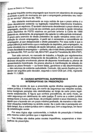 Gurso de D ireito do T rabalho 2 4 7 
de ajuizar inquérito contra empregado que incorre em abandono de emprego 
é contado a partir do momento em que o empregado pretendeu seu retor­no 
ao serviço” (Súmula 62, TST). 
T. Não obstante eventualmente se ouça notícia de que o prazo acima é o 
único decadencial existente na legislação trabalhista heterônoma brasileira, 
trata-se de um equívoco. É também claramente decadencial o prazo aberto ao 
empregado, durante o curso de seu contrato, para proceder à opção retroativa 
pelos depósitos de FGTS relativos ao período anterior à Carta de 1988 
(tratando-se, obviamente, de empregado não optante no velho período contratual). 
O prazo para exercício do direito potestativo de opção retroativa cessa com a 
extinção do vínculo empregatício. A partir daí é necessária a concordância do 
empregador, já que desaparecido o direito potestativo. Por essa razão é que a 
jurisprudência já sedimentou que a realização de depósitos, pelo empregador, na 
conta vinculada (ou a validação de opção retroativa), após a ruptura do contrato, 
é mera faculdade do empregador—portanto, não é mais direito potestativo obreiro 
(ex-Súmula295,TST; ex-OJ 146, SDI-I/TST; atual OJ Transitória 39, SDI-I/TST). 
Tem sido comum, no mercado de trabalho, a fixação por regulamentos 
empresariais de prazos nitidamente de decadência. É o que se tem visto em 
diversas situações envolvendo planos de dispensa incentivada ou planos de 
aposentadoria incentivada. Os prazos abertos à manifestação de adesão do 
obreiro ao plano firmado — se forem fatais, genéricos e não discriminatórios 
r-têm natureza de evidente caducidade. Contudo, não sendo fixados por lei, 
devem ser arguídos pelo devedor, segundo o novo CCB (art. 210), vigorante 
desde 11.1.2003. 
IV. CAUSAS IMPEDITIVAS, SUSPENSIVAS E 
INTERRUPTIVAS DA PRESCRIÇÃO 
Não há dúvida de que a prescrição agride direitos assegurados pela 
ordem jurídica: é instituto que, em nome da segurança nas relações sociais, 
torna inexigíveis parcelas não reivindicadas ao longo de certo prazo legal­mente 
estabelecido. É figura que confere prevalência, de certo modo, ao 
valor segurança em detrimento do valor justiça. É como se a ordem jurídica 
assegurasse a busca, pelo titular, da proteção estatal a seus interesses, mas 
desde que o fazendo em um prazo máximo prefixado, de maneira a não eter­nizar 
situações indefinidas no âmbito social. Se o justo não é perseguido em 
ceito tempo, fica a ordem jurídica com o status quo, com a segurança, em favor 
da estabilização social. 
- Por essa lógica algo controvertida, o instituto da prescrição é limitado 
pela mesma ordem jurídica que o regulamenta. 
ou-’ Tais limites são dados pelas causas impeditivas, suspensivas e inter-ruptivas 
da prescrição. 
 