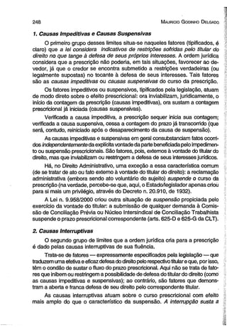 2 4 8 M auricio G odinho D elgado 
1. Causas Impeditivas e Causas Suspensivas 
O primeiro grupo desses limites situa-se naqueles fatores (tipificados, é 
claro) que a lei considera indicativos de restrições sofridas pelo titular do 
direito no que tange à defesa de seus próprios interesses. A ordem jurídica 
considera que a prescrição não poderia, em tais situações, favorecer ao de­vedor, 
já que o credor se encontra submetido a restrições verdadeiras (ou 
legalmente supostas) no tocante à defesa de seus interesses. Tais fatores 
são as causas impeditivas ou causas suspensivas do curso da prescrição. 
Os fatores impeditivos ou suspensivos, tipificados pela legislação, atuam 
de modo direto sobre o efeito prescricional: ora inviabilizam, juridicamente, o 
início da contagem da prescrição (causas impeditivas), ora sustam a contagem 
prescricional já iniciada (causas suspensivas). 
Verificada a causa impeditiva, a prescrição sequer inicia sua contagem; 
verificada a causa suspensiva, cessa a contagem do prazo já transcorrido (que 
será, contudo, reiniciado após o desaparecimento da causa de suspensão). 
As causas impeditivas e suspensivas em geral consubstanciam fatos ocorri­dos 
independentemente da explícita vontade da parte beneficiada pelo impedimen­to 
ou suspensão prescricionais. São fatores, pois, externos à vontade do titular do 
direito, mas que inviabilizam ou restringem a defesa de seus interesses jurídicos. 
Há, no Direito Administrativo, uma exceção a essa característica comum 
(de se tratar de ato ou fato externo à vontade do titular do direito): a reclamação 
administrativa (embora sendo ato voluntário do sujeito) suspende o curso da 
prescrição (na verdade, percebe-se que, aqui, o Estado/legislador apenas criou 
para si mais um privilégio, através do Decreto n. 20.910, de 1932). ■ 
A Lei n. 9.958/2000 criou outra situação de suspensão propiciada pelo 
exercício da vontade do titular: a submissão de qualquer demanda à Comis­são 
de Conciliação Prévia ou Núcleo Intersindical de Conciliação Trabalhista 
suspende o prazo prescricional correspondente (arts. 625-D e 625-G da CLT). 
2. Causas interruptivas 
•i; 
O segundo grupo de limites que a ordem jurídica cria para a prescrição ; 
é dado pelas causas interruptivas de sua fluência. 
Trata-se de fatores — expressamente especificados pela legislação— que 1 
traduzem uma efetiva e eficaz defesa do direito pelo respectivo titular e que, por isso, # 
têm o condão de sustar o fluxo do prazo prescricional. Aqui não se trata de fato- t 
res que inibem ou restringem a possibilidade de defesa do titular do direito (como | 
as causas impeditivas e suspensivas); ao contrário, são fatores que demons- i 
tram a aberta e franca defesa de seu direito pelo correspondente titular. 
As causas interruptivas atuam sobre o curso prescricional com efeito 
mais amplo do que o característico da suspensão. A interrupção susta a 
 