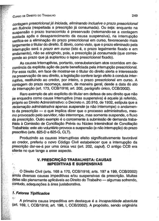 Gurso de D ireito do T rabalho 2 4 9 
contagem prescricional já iniciada, eliminando inclusive o prazo prescricional 
em fluência (respeitada a prescrição já consumada). Ou seja: enquanto na 
suspensão o prazo transcorrido é preservado (retomando-se a contagem 
sustada após o desaparecimento da causa suspensiva), ria interrupção 
verifica-se a eliminação do prazo prescricional em curso, favorecendo mais 
largamente o titular do direito. É óbvio, como visto, que o prazo eliminado pela 
interrupção será o prazo em curso (isto é, o prazo legalmente fixado e em 
andamento), não se atingindo, pois, a prescrição já consumada (que corres­ponde 
ao prazo que já suplantou o lapso prescricional fixado). 
As causas interruptivas, portanto, consubstanciam atos ocorridos em de­corrência 
da explícita ação da parte beneficiada pela interrupção prescricional. 
Por essa razão, em face de mostrar-se o titular do direito alerta e interessado 
na preservação de seu direito, a legislação confere largo efeito à conduta inter-ruptiva, 
restituindo ao credor, por inteiro, o prazo prescricional em curso. A 
contagem do prazo recomeça, assim, de maneira geral, desde a data do ato 
de interrupção (art. 173, CCB/1916; art. 202, parágrafo único, CCB/2002). 
Raro exemplo de ato explícito do titular em defesa de seu direito que não 
se enquadra como causa interruptiva (mas suspensiva) é aquele já referido, 
próprio ao Direito Administrativo: o Decreto n. 20.910, de 1932, estipula que a 
reclamação administrativa apenas suspende (e não interrompe) o andamen­to 
da prescrição — o que implica dizer que o processo administrativo, mes­mo 
provocado pelo servidor, não interrompe, mas somente suspende, o fluxo 
dá prescrição. Outro exemplo é o concernente à submissão de demanda traba­lhista 
à Comissão de Conciliação Prévia ou Núcleo Intersindical de Conciliação 
Trabalhista: este ato voluntário provoca a suspensão (e não interrupção) do prazo 
prescritivo (arte. 625-D e 625-G, CLT). 
Produzindo as causas interruptivas efeito significativamente favorável 
ao credor, preferiu o novo Código Civil estabelecer que a interrupção da 
prescrição dar-se-á por uma única vez (art. 202, caput). O antigo CCB era 
silente no que tange a esse aspecto. 
V. PRESCRIÇÃO TRABALHISTA: CAUSAS 
IMPEDITIVAS E SUSPENSIVAS 
O Direito Civil (arts. 168 a 170, CCB/1916; arts. 197 a 199, CCB/2002) 
arrola diversas causas impeditivas e/ou suspensivas da prescrição. Muitas 
delas são plenamente aplicáveis ao Direito do Trabalho — algumas sofrendo, 
contudo, adequações à área juslaborativa. 
1. fatores Tipificados 
A primeira causa impeditiva em destaque é a incapacidade absoluta 
(art. 169, I, CCB/1916; art. 198, I, CCB/2002). A propósito, sendo originária 
 