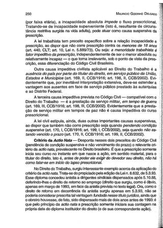 2 5 0 M auricio G odinho D elgado ’g 
(por faixa etária), a incapacidade absoluta impede o fluxo prescricional. 
Tratando-se de incapacidade superveniente (isto é, resultante de circuns- l-tância 
restritiva surgida na vida adulta), pode atuar como causa suspensiva da | 
prescrição. T 
A lei trabalhista tem preceito específico sobre a relação incapacidade e ; 
prescrição, ao dispor que não corre prescrição contra os menores de 18 anos F - 
(art. 440, CLT; art. 10, Lei n. 5.889/73). Ou seja: a menoridade trabalhista é 
fator impeditivo da prescrição, independentemente de ser o menor absoluta ou 
relativamente incapaz — o que torna irrelevante, sob o ponto de vista da pres- f* 
crição, essa diferenciação do Código Civil Brasileiro. jf- 
Outra causa impeditiva civilista aplicável ao Direito do Trabalho é a 
ausência do país por parte do titular do direito, em serviço público da União, p 
Estados e Municípios (art. 169, II, CCB/1916; art. 198, II, CCB/2002). Evi- L 
dentemente que, por inevitável interpretação extensiva, deve-se estender a ; 
vantagem aos ausentes em face de serviço público prestado às autarquias r 
e ao Distrito Federal. f 
A terceira causa impeditiva prevista no Código Civil — compatível com o I 
Direito do Trabalho — é a prestação de serviço militar, em tempo de guerra |. 
(art. 169, III, CCB/1916; art. 198, III, CCB/2002). Evidentemente que a presta- [ 
ção de serviço militar em tempos de paz não é causa impeditiva do curso ; 
prescricional. f 
A lei civil estipula, ainda, duas outras importantes causas suspensivas, [- 
ao dispor que também não corre prescrição seja quando pendendo condição [ 
suspensiva (art. 170,1, CCB/1916; art. 199,1, CCB/2002), seja quando não es- [: 
tando vencido o prazo (art. 170, II, CCB/1916; art. 199, II, CCB/2002). I. 
Critério da Actio Nata — Desponta nesses dois preceitos do Código Civil  
(pendência de condição suspensiva e não vencimento do prazo) o relevante cri- i 
tério da actio nata, prevalecente no Direito brasileiro. É que a prescrição somente í 
inicia seu curso no instante em que nasce a ação, em sentido material, para o | 
titular do direito. Isto é, antes de poder ele exigir do devedor seu direito, não há I 
como falar-se em início do lapso prescricional. | 
No Direito do Trabalho, surgiu interessante exemplo acerca da aplicação do 
critério da actio nata. Trata-se do propiciado pela edição da Lei n. 8.632, de 5.3.93. 
Esse diploma concedeu anistia a dirigentes sindicais dispensados após 5.10.88, 
deferindo-lhes o direito de retomo ao emprego (direito que surgiu, como é óbvio, | 
apenas em março de 1993, em face da anistia prevista no texto legal). Ora, como o 
direito de retomo em decorrência da anistia surgiu apenas em 5.3.93, não se | 
poderia considerar prescrita tal vantagem fundada nesse título jurídico, ainda que r 
o obreiro houvesse, de fato, sido dispensado mais de dois anos antes de 1993: é 
que pelo princípio da actio nata a prescrição somente iniciara sua contagem na ' 
própria data do diploma instituidor do direito (e de sua correspondente ação). 
 