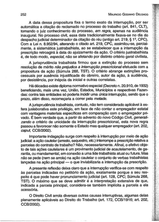 2 5 2 M auricio G odinho D elgado 
A data dessa propositura fixa o termo exato da interrupção, por ser 
automática a citação do reclamado no processo do trabalho (art. 841, CLT), 
tomando o juiz conhecimento do processo, em regra, apenas na audiência 
inaugural. No processo civil, essa data tradicionalmente fixava-se no dia do 
despacho judicial determinador da citação do réu (antigo art. 219, § 1s, CPC). 
Com a Lei n. 8.952/94, alterando o citado art. 219, CPC, assimilou-se, parcial­mente, 
a sistemática justrabalhista, ao se estabelecer que a interrupção da 
prescrição retroagirá à data do ajuizamento da ação. O critério justrabalhista 
é, de todo modo, especial, não se afetando por distinto critério geral civilista. 
A jurisprudência trabalhista firmou que a extinção do processo sem 
resolução de mérito não prejudica a interrupção prescricional efetuada com a 
propositura da ação (Súmula 268, TST). O critério abrange extinções pro­cessuais 
por ausência injustificada do obreiro, autor da ação, à audiência, 
por desistência, por inépcia da inicial e outras correlatas. 
Há décadas existe diploma normativo especial (Decreto n. 20.910, de 1932) 
beneficiando, mais uma vez, União, Estados, Municípios e respectivas Fazen­das: 
contra tais entidades só poderia incidir uma única interrupção, sendo que o 
prazo, além disso, recomeçaria a correr pela metade. 
A jurisprudência trabalhista, contudo, não tem considerado aplicável à es­fera 
juslaborativa este privilégio, em face de não contar o empregador estatal 
com vantagens materiais específicas em comparação com o empregador pri­vado. 
É bem verdade que, a partir do advento do novo Código Civil, generali­zando 
o critério de unicidade da interrupção prescricional, esta nova regra 
passou a favorecer não somente o Estado mas qualquer empregador (art. 202, 
caput, CCB/2002). 
Importante indagação surge com respeito à interrupção por meio de ação 
judicial: a ação cautelar (arresto, seqüestro, etc.) interrompe a prescrição relativa a 
parcelas do contrato de trabalho? Não, necessariamente. Afinal, o efetivo obje­to 
de tais ações cautelares é um provimento judicial de acautelamento, de ga­rantia, 
ou mandamental, em conexão a uma lide trabalhista atual ou futura. Mas 
não se pede (nem se arrola) na ação cautelar o conjunto de verbas trabalhistas 
lançadas na ação principal — o que inviabilizaria a interrupção da prescrição. 
A presente reflexão deixa claro que a interrupção verifica-se com respeito 
às parcelas indicadas no petitório da ação, exatamente porque a seu res­peito 
é que pode haver pronunciamento judicial (art. 128, CPC; Súmula 268, 
TST). O máximo que se deve admitir é a interpretação extensiva de que, 
indicada a parcela principal, considera-se também implícita a parcela a ela 
acessória. 
O Direito Civil arrola diversas outras causas interruptivas, algumas delas 
plenamente aplicáveis ao Direito do Trabalho (art. 172, CCB/1916; art. 202, 
CCB/2002). 
 