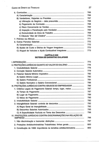 C urso de D ireito do T rabalho 2 7 
6. Comissões............................................................................................................ 766 
A) Caracterização.................................. .............................................................. 766 
B) Vendedores, Viajantes ou Pracistas............................................................. 767 
a) Ultimação do Negócio - data presumida................................................ 768 
b) Pagamento da Comissão......................................................................... 768 
c) Risco Concernente às Vendas................................................................. 769 
d) Inspeção e Fiscalização pelo Vendedor.................................................. 769 
e) Exclusividade de Zona de Trabalho..................................... ................... 769 
f) Cláusula “Star dei Crederé’ ....................................................................... 770 
7. Prêmios (ou Bônus)............................................................................................. 771 
8. Outras Parcelas Salariais.......................................................................... ........ 772 
A) Caracterização................................................................................................ 772 
B) Ajudas de Custo e Diárias de Viagem Irregulares...................................... 773 
C) Aluguel de Veículos e Ajuda Combustível Irregulares................................ 773 
CAPÍTULO XXII 
SISTEMA DE GARANTIAS SALARIAIS 
I. INTRODUÇÃO............................................................................................................. 775 
II. PROTEÇÕES JURÍDICAS QUANTO AO VALOR DO SALÁRIO.............................. 776 
1. Irredutibilidade Salarial....................................................................................... 776 
2. Correção Salarial Automática............................................................................. 779 
3. Patamar Salarial Mínimo Imperativo......................... ...... ................................... 782 
A) Salário Mínimo Legal...................................................................................... 782 
B) Salário Profissional........................................................................................ 784 
C) Salário Normativo e Salário Convencional.................................................. 786 
III. PROTEÇÕES JURÍDICAS CONTRA ABUSOS DO EMPREGADOR..................... 786 
1. Critérios Legais de Pagamento Salarial: tempo, lugar, meios......................... 787 
A) Tempo de Pagamento.................................................................................... 787 
B) Lugar de Pagamento..................................... ................................................. 789 
C) Meios de Pagamento..................................................................................... 790 
2. irredutibilidade Salarial.................................................................................... 792 
3. Intangibilidade Salarial: controle de descontos................................................ 792 
A) Regra Geral de Intangibilidade...................................................................... 792 
B) Descontos Salariais Autorizados.................................................................. 793 
C) A Especificidade Rurícola no Tema dos Descontos.................................. 796 
IV. PROTEÇÕES JURÍDICAS CONTRA DISCRIMINAÇÕES NA RELAÇÃO DE 
EMPREGO................................................................................................................. 796 
1. Não discriminação e Isonomia: distinções....................................................... 797 
2. Proteções Antidiscriminatórias Trabalhistas: linhas gerais.............................. 800 
3. Constituição de 1988: importância na temática antidiscriminatória................. 800 
 