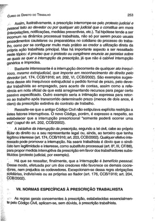 C urso de D ireito do T rabalho 2 5 3 
, Assim, ilustrativamente, a prescrição interrompe-se pelo protesto judicial e 
pessoal feito ao devedor ou por qualquer ato judicial que o constitua em mora 
(interpelações, notificações, medidas preventivas, etc.). Tal hipótese tende a ser 
ineomum na dinâmica processual trabalhista, não só por serem pouco usuais 
procedimentos cautelares ou preparatórios no cotidiano do processo do traba­lho, 
como por se configurar muito mais prático ao credor a utilização direta da 
própria ação trabalhista principal. Mas há importante aspecto a ser ressaltado 
neste tópico: é preciso que o protesto ou congênere enuncie as parcelas sobre 
as quais se quer a interrupção da prescrição, já que não é cabível interrupção 
genérica e imprecisa. 
Bastante interessante é a interrupção decorrente de qualquer ato inequí­voco, 
mesmo extrajudicial, que importe em reconhecimento do direito pelo 
devedor (art. 174, CCB/1916; art. 202, VI, CCB/2002). São exemplos suges­tivos 
desse ato inequívoco extrajudicial o pedido formal de prazo, pelo deve­dor 
trabalhista ao empregado, para acerto de contas, assim como a refe­rência 
em nota oficial de que está arregimentando recursos para pagar certo 
passivo especificado. Outro exemplo seria a intimação expressa para retor­no 
ao trabalho após transcorrido determinado prazo (menos de dois anos, é 
claro) da prescrição extintiva do contrato de trabalho. 
Ressalte-se que o antigo Código Civil não estipulava explícita restrição a 
estes fatores interruptivos. O novo Código, porém, é expresso a respeito, ao 
estabelecer que a interrupção prescricional “somente poderá ocorrer uma 
vez” (caput do art. 202, CCB/2002). 
A iniciativa da interrupção da prescrição, segundo a lei civil, cabe ao próprio 
titular do direito ou a seu representante legal ou, ainda, ao terceiro que tenha 
légítimo interesse (art. 174, CCB/1916; art. 203, CCB/2002). Qualquer efetivo inte­ressado 
pode promover a interrupção. Na seara trabalhista é óbvio que o sindi-cato 
tem legitimidade e interesse, como substituto processual (art. 8S, III, CF/88), 
para propor medida interruptiva da prescrição em favor dos trabalhadores subs­tituídos 
(protesto judicial, por exemplo). 
Há que se ressaltar, finalmente, que a interrupção é benefício pessoal. 
Desse modo, efetuada por um dos credores não favorece os demais eocre-dores, 
nem prejudica os codevedores. Excepcionam-se dessa regra obrigações 
solidárias, indivisíveis ou as próprias ao fiador (art. 176, CCB/1916; art. 204, 
CCB/2002). 
VII. NORMAS ESPECÍFICAS À PRESCRIÇÃO TRABALHISTA 
- ■ As regras gerais concernentes à prescrição, estabelecidas essencialmen­te 
pelo Código Civil, aplicam-se, sem dúvida, à prescrição trabalhista. 
 