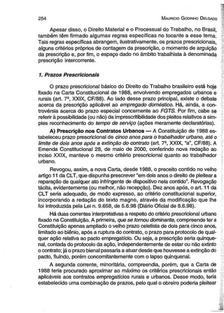 2 5 4 M auricio G o dinho D elgado 
Apesar disso, o Direito Material e o Processual do Trabalho, no Brasil, 
também têm firmado algumas regras específicas no tocante a esse tema. 
Tais regras específicas abrangem, ilustrativamente, os prazos prescricionais, 
alguns critérios próprios de contagem da prescrição, o momento de arguição 
da prescrição e, por fim, o espaço dado no âmbito trabalhista à denominada 
prescrição intercorrente. 
1. Prazos Prescricionais 
O prazo prescricional básico do Direito do Trabalho brasileiro está hoje 
fixado na Carta Constitucional de 1988, envolvendo empregados urbanos e 
rurais (art. 7-, XXIX, CF/88). Ao lado desse prazo principal, existe o debate 
acerca da prescrição aplicável ao empregado doméstico. Há, ainda, a con­trovérsia 
acerca do prazo especial concernente ao FGTS. Por fim, cabe se 
referir à possibilidade (ou não) da imprescritibilidade dos pleitos relativos a sim­ples 
reconhecimento do tempo de serviço (ações meramente declaratórias). 
A) Prescrição nos Contratos Urbanos — A Constituição de 1988 es­tabeleceu 
prazo prescricional de cinco anos para o trabalhador urbano, até o 
limite de dois anos após a extinção do contrato (art. 7-, XXIX, “a”, CF/88). A 
Emenda Constitucional 28, de maio de 2000, conferindo nova redação ao 
inciso XXIX, manteve o mesmo critério prescricional quanto ao trabalhador 
urbano. 
Revogou, assim, a nova Carta, desde 1988, o preceito contido no velho 
artigo 11 da CLT, que dispunha prescrever “em dois anos o direito de pleitear a 
reparação de qualquer ato infringente de dispositivo nela contido”. Revogação 
tácita, evidentemente (ou melhor, não recepção). Dez anos após, o art. 11 da 
CLT seria adequado, de modo expresso, ao critério constitucional superior, 
incorporando a redação do texto magno, através da modificação que lhe 
foi introduzida pela Lei n. 9.658, de 5.6.98 (Diário Oficial de 8.6.98). 
Há duas correntes interpretativas a respeito do critério prescricional urbano 
fixado na Constituição. A primeira, que se tomou dominante, compreende ter a 
Constituição apenas ampliado o velho prazo celetista de dois para cinco anos, 
limitado ao biênio, após a ruptura do contrato, o prazo para protocolo de qual­quer 
ação relativa ao pacto empregatício. Ou seja, a prescrição seria qüinqüe­nal, 
contada do protocolo da ação, independentemente de estar ou não extinto 
o contrato; já o prazo bienal passaria a atuar desde que houvesse a extinção do 
pacto, fluindo, porém concomitantemente com o lapso qüinqüenal. 
A segunda corrente, minoritária, compreendia, porém, que a Carta de 
1988 teria procurado aproximar ao máximo os critérios prescricionais então 
aplicáveis aos contratos empregatícios rurais e urbanos. Desse modo, teria 
estabelecido uma combinação de prazos, pelo qual o obreiro poderia pleitear 
 
