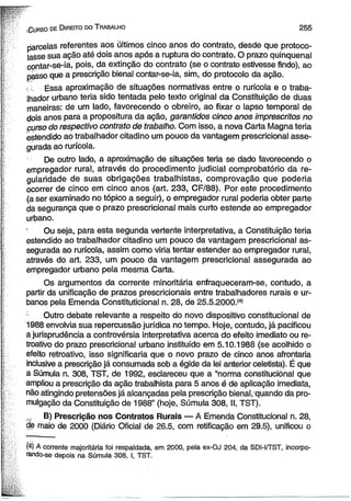 C urso de D ireito do T rabalho 2 5 5 
parcelas referentes aos ültimos cinco anos do contrato, desde que protoco­lasse 
sua ação até dois anos após a ruptura do contrato. O prazo qüinqüenal 
contar-se-ia, pois, da extinção do contrato (se o contrato estivesse findo), ao 
passo que a prescrição bienal contar-se-ia, sim, do protocolo da ação. 
i E s s a aproximação de situações normativas entre o rurícola e o traba­lhador 
urbano teria sido tentada pelo texto original da Constituição de duas 
maneiras: de um lado, favorecendo o obreiro, ao fixar o lapso temporal de 
dois anos para a propositura da ação, garantidos cinco anos imprescritos no 
curso do respectivo contrato de trabalho. Com isso, a nova Carta Magna teria 
estendido ao trabalhador citadino um pouco da vantagem prescricional asse­gurada 
ao rurícola. 
De outro lado, a aproximação de situações teria se dado favorecendo o 
empregador rural, através do procedimento judicial comprobatório da re­gularidade 
de suas obrigações trabalhistas, comprovação que poderia 
ocorrer de cinco em cinco anos (art. 233, CF/88). Por este procedimento 
(a ser examinado no tópico a seguir), o empregador rural poderia obter parte 
da segurança que o prazo prescricional mais curto estende ao empregador 
urbano. 
' Ou seja, para esta segunda vertente interpretativa, a Constituição teria 
estendido ao trabalhador citadino um pouco da vantagem prescricional as­segurada 
ao rurícola, assim como viria tentar estender ao empregador rural, 
através do art. 233, um pouco da vantagem prescricional assegurada ao 
empregador urbano pela mesma Carta. 
Os argumentos da corrente minoritária enfraqueceram-se, contudo, a 
partir da unificação de prazos prescricionais entre trabalhadores rurais e ur­banos 
pela Emenda Constituticional n. 28, de 25.5.2000.(4) 
c Outro debate relevante a respeito do novo dispositivo constitucional de 
1988 envolvia sua repercussão jurídica no tempo. Hoje, contudo, já pacificou 
a jurisprudência a controvérsia interpretativa acerca do efeito imediato ou re­troativo 
do prazo prescricional urbano instituído em 5.10.1988 (se acolhido o 
efeito retroativo, isso significaria que o novo prazo de cinco anos afrontaria 
inclusive a prescrição já consumada sob a égide da lei anterior celetista). É que 
a Súmula n. 308, TST, de 1992, esclareceu que a “norma constitucional que 
ampliou a prescrição da ação trabalhista para 5 anos é de aplicação imediata, 
não atingindo pretensões já alcançadas pela prescrição bienal, quando da pro­mulgação 
da Constituição de 1988” (hoje, Súmula 308, II, TST). 
B) Prescrição nos Contratos Rurais — A Emenda Constitucional n. 28, 
de maio de 2000 (Diário Oficial de 26.5, com retificação em 29.5), unificou o 
(4) A corrente majoritária foi respaldada, em 2000, pela ex-OJ 204, da SDI-I/TST, incorpo­rando- 
se depois na Súmula 308, I, TST. 
 