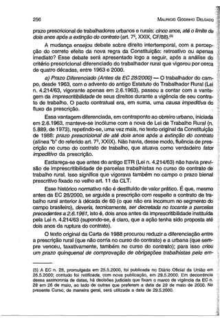 256 M auricio G odinho D elgado 
prazo prescricional de trabalhadores urbanos e rurais: cinco anos, até o limite de 
dois anos após a extinção do contrato (art. 7a, XXIX, CF/88).(5) 
A mudança ensejou debate sobre direito intertemporal, com a percep­ção 
do correto efeito da nova regra da Constituição: retroativo ou apenas 
imediato? Esse debate será apresentado logo a seguir, após a análise do 
critério prescricional diferenciado do trabalhador rural que vigorou por cerca 
de quatro décadas, entre 1963 e 2000. 
a) Prazo Diferenciado (Antes da EC 28/2000) — O trabalhador do cam­po, 
desde 1963, com o advento do antigo Estatuto do Trabalhador Rural (Lei 
n. 4.214/63, vigorante apenas em 2.6.1963), passou a contar com a vanta­gem 
da imprescritibilidade üe seus direitos durante a vigência de seu contra­to 
de trabalho. O pacto contratual era, em suma, uma causa impeditiva do 
fluxo da prescrição. 
Essa vantagem diferenciada, em contraponto ao obreiro urbano, iniciada 
em 2.6.1963, manteve-se incólume com a nova de Lei de Trabalho Rural (n. 
5.889, de 1973), repetindo-se, uma vez màis, no texto original da Constituição 
de 1988: prazo prescricional de até dois anos após a extinção do contrato 
(alínea “b” do referido art. 7S, XXIX). Não havia, desse modo, fluência de pres­crição 
no curso do contrato de trabalho, que atuava como verdadeiro fator 
impeditivo da prescrição. 
Esclareça-se que antes do antigo ETR (Lei n. 4.214/63) não havia previ­são 
de imprescritibilidade de parcelas trabalhistas no curso do contrato de 
trabalho rural. Isso significa que vigorava também no campo o prazo bienal 
prescritivo fixado no velho art. 11 da CLT. 
Esse histórico normativo não é destituído de valor prático. É que, mesmo 
antes da EC 28/2000, se arguida a prescrição com respeito a contrato de tra­balho 
rural anterior à década de 60 (o que não era incomum no segmento do 
campo brasileiro), deveria, tecnicamente, ser decretada no tocante a parcelas 
precedentes a 2.6.1961, isto é, dois anos antes da imprescritibilidade instituída 
pela Lei n. 4.214/63 (supondo-se, é claro, que a ação tenha sido proposta até 
dois anos da ruptura do contrato). 
O texto original da Carta de 1988 procurou reduzir a diferenciação entre 
a prescrição rural (que não corria no curso do contrato) e a urbana (que sem­pre 
venceu, taxativamente, também no curso do contrato); para isso criou 
um prazo qüinqüenal de comprovação de obrigações trabalhistas pelo em­( 
5) A EC n. 28, promulgada em 25.5.2000, foi publicada no Diário Oficial da União em 
26.5.2000; contudo foi retificada, com nova publicação, em 29.5.2000. Em decorrência 
dessa assincronia de datas, há decisões judiciais que fixam o marco de vigência da EC n. 
28 em 26 de maio, ao lado de outras que preferem a data de 29 de maio de 2000. No 
presente Curso, de maneira geral, será utilizada a data de 29.5.2000. 
 