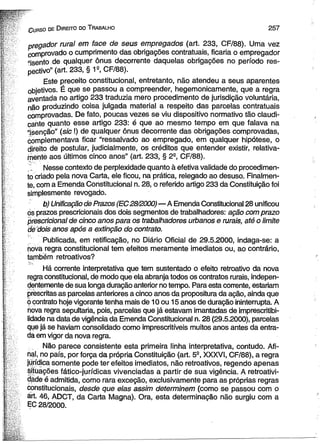C urso de D ireito do T rabalho 2 5 7 
pregador rural em face de seus empregados (art, 233, CF/88). Uma vez 
comprovado o cumprimento das obrigações contratuais, ficaria o empregador 
“isento de qualquer ônus decorrente daquelas obrigações no período res­pectivo” 
(art. 233, § 1s, CF/88). 
Este preceito constitucional, entretanto, não atendeu a seus aparentes 
objetivos. É que se passou a compreender, hegemonicamente, que a regra 
aventada no artigo 233 traduzia mero procedimento de jurisdição voluntária, 
não produzindo coisa julgada material a respeito das parcelas contratuais 
comprovadas. De fato, poucas vezes se viu dispositivo normativo tão elaudi-cante 
quanto esse artigo 233: é que ao mesmo tempo em que falava na 
“isenção” (sic I) de qualquer ônus decorrente das obrigações comprovadas, 
óomplementava ficar “ressalvado ao empregado, em qualquer hipótese, o 
direito de postular, judicialmente, os créditos que entender existir, relativa­mente 
aos últimos cinco anos” (art. 233, § 29, CF/88). 
' Nesse contexto de perplexidade quanto à efetiva validade do procedimen­to 
criado pela nova Carta, ele ficou, na prática, relegado ao desuso. Finalmen­te, 
com a Emenda Constitucional n. 28, o referido artigo 233 da Constituição foi 
simplesmente revogado. 
b) Unificação de Prazos (EC28/2000)—A Emenda Constitucional 28 unificou 
ds prazos prescricionais dos dois segmentos de trabalhadores: ação com prazo 
prescricional de cinco anos para os trabalhadores urbanos e rurais, até o limite 
de dois anos após a extinção do contrato. 
Publicada, em retificação, no Diário Oficial de 29.5.2000, indaga-se: a 
nova regra constitucional tem efeitos meramente imediatos ou, ao contrário, 
também retroativos? 
Há corrente interpretativa que tem sustentado o efeito retroativo da nova 
regra constitucional, de modo que ela abranja todos os contratos rurais, indepen­dentemente 
de sua longa duração anterior no tempo. Para esta corrente, estariam 
prescritas as parcelas anteriores a cinco anos da propositura da ação, ainda que 
0 çontrato hoje vigorante tenha mais de 10 ou 15 anos de duração ininterrupta. A 
nova regra sepultaria, pois, parcelas que já estavam imantadas de imprescritibi­lidade 
na data de vigência da Emenda Constitucional n. 28 (29.5.2000), parcelas 
que já se haviam consolidado como imprescritíveis muitos anos antes da entra­da 
em vigor da nova regra. 
Não parece consistente esta primeira linha interpretativa, contudo. Afi­nal, 
no país, por força da própria Constituição (art. 5S, XXXVI, CF/88), a regra 
jurídica somente pode ter efeitos imediatos, não retroativos, regendo apenas 
situações fático-jurídicas vivenciadas a partir de sua vigência. A retroativi-dáde 
é admitida, como rara exceção, exclusivamente para as próprias regras 
constitucionais, desde que elas assim determinem (como se passou com o 
art. 46, ADCT, da Carta Magna). Ora, esta determinação não surgiu com a 
EC 28/2000. 
 
