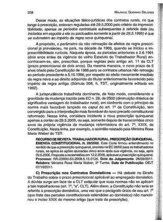 258 Mauricio Godinho Delgado f- 
- 
Desse modo, as situações fático-jurídicas dos contratos rurais, no que jb 
tange à prescrição, estavam reguladas até 29.5.2000 pelo critério da imprescri- -| ■ 
tibilidade; apenas os períodos contratuais subsequentes à referida data (ou '■ 
iniciados em seguida a ela ou pactuados somente a partir de 29.5.1995) é que  
se submetem ao império da regra nova qüinqüenal. f; 
A propósito, o parâmetro da não retroação de efeitos de regra prescri- p 
cional já prevaleceu, no país, na década de 1960, quando se iniciou a im- f 
prescritibilidade rurícola. Naquela época, as parcelas anteriores a 2.6.1961 
(dois anos antes da vigência do velho Estatuto do Trabalhador Rural) en- L 
contravam-se, sim, prescritas, porque regidas pelo antigo art. 11 da CLT ! 
(prazo prescricional de dois anos). Da mesma maneira, o novo prazo de 5 : 
anos criado pela Constituição de 1988 para os contratos urbanos não retroagiu • 
ao período precedente a 5.10.1986, por respeito ao efeito meramente imediato í 
da regra nova e ao direito adquirido do titular anteriormente favorecido pelo ; 
império da regra antiga (Súmula 308, II, TST, originalmente editada em i 
1992). ‘r. 
- '( 
A jurisprudência trabalhista dominante, de todo modo, considerando a L 
gravidade da mudança trazida pela EC n. 28, de 2000 (diminuição drástica de [ 
significativa vantagem do trabalhador rural), em confronto com o princípio da | 
norma mais favorável lançado no caput do art. 7a da Constituição, tem 
convergido para a interpretação mais favorável do novo preceito constitucional K 
reformado. Nessa linha, considera incidente a nova prescrição qüinqüenal ; 
apenas a contar de 29.5.2005, ou seja, somente depois de transcorridos cinco j 
anos da própria vigência da mudança reformadora do art. 7-, XXIX, da s 
Constituição. Nesta linha, por exemplo, o acórdão relatado pela Ministra Rosa I' 
Maria Weber do TST: | 
RECURSO DE REVISTA. TRABALHADOR RURAL PRESCRIÇÃO QÜINQÜENAL [ 
EMENDA CONSTITUCIONAL N. 28/2000. Esta Corte firmou entendimento no í 
sentido de que a prescrição qüinqüenal, prevista na EC 28/00 para os trabalhadores |‘ 
rurais, se aplica às ações ajuizadas cinco anos após sua vigência, ou seja, após t 
29.5.2005. Proposta a reclamatória em 12.2.2008, aplicável a prescrição qüinqüenal. 
Processo: RR-23800-53.2008.5.15.0125. Data do Julgamento: 28/09/2011. 
Relatora: Ministra Rosa Maria Weber, 3a Turma. Data de Publicação: DEJT 
07/10/2011. 
C) Prescrição nos Contratos Domésticos — Há debate no Direito 
do Trabalho sobre o prazo prescricional aplicável ao empregado doméstico. 
A dúvida surge em face de a CLT estipular que suas normas não se aplicam : 
a tais trabalhadores (art. 7a, “a”, CLT). Além disso, a Constituição não teria se 
referido à prescrição doméstica, uma vez que o parágrafo único de seu art. 7- ? 
(que trata das parcelas constitucionais estendidas ao doméstico) não mencio- c. 
nou o inciso XXIX do mesmo artigo (que trata da prescrição). | 
 