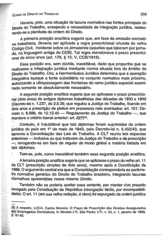 C urso de D ireito dò T rabalho 2 5 9 
Haveria, pois, uma situação de lacuna normativa nas fontes principais do 
Direito do Trabalho, ensejando a necessidade da integração jurídica, restau­rando- 
se a plenitude da ordem do Direito. 
A primeira posição analítica sugeria que, em face da omissão normati­v 
a trabalhista, deveria ser aplicada a regra prescricional oriunda do velho 
Código Civil, incidente sobre os jornaleiros (aqueles que laboram por jorna­da, 
na linguagem antiga do CCB). Tal regra mencionava o prazo prescrici­onal 
de cinco anos (art. 178, § 10, V, CCB/1916). 
Essa posição era, sem dúvida, inaceitável, dado que propunha que se 
realizasse a integração jurídica mediante norma situada fora do âmbito do 
Direito do Trabalho. Ora, a Hermenêutica Jurídica determina que a operação 
Integrativa busque a fonte subsidiária no conjunto normativo mais próximo, 
autorizando a ultrapassagem das fronteiras do ramo jurídico especial exami­nado 
somente se absolutamente necessário. 
A segunda posição analítica sugeria que se aplicasse o prazo prescricio­nal 
(dois anos) de antigos diplomas trabalhistas das décadas de 1930 e 1940 
(Decreto-lei n. 1.237, de 2.5.39, que regulou a Justiça do Trabalho, fixando em 
dois anos a prescrição de pleitos em processos nela aventados: art. 101; De­creto 
n. 6.596, de 12.12.40 — Regulamento da Justiça do Trabalho —, que 
manteve o critério bienal anterior: art. 227)(6). 
Contudo, é indubitável que tais diplomas foram suprimidos da ordem 
jurídica do país em 1a de maio de 1943, pelo Decreto-lei n. 5.452/43, que 
aprovou a Consolidação das Leis do Trabalho. A CLT reuniu leis esparsas 
anteriores — inclusive as que tratavam da Justiça do Trabalho e da prescrição 
—, revogando-as em face de regular de modo global a matéria tratada em 
tais diplomas. 
Tem-se, pois, como inaceitável também essa segunda posição analítica. 
A terceira posição analítica sugeria que se aplicasse o prazo do velho art. 11 
da CLT (prescrição simples de dois anos), mesmo após a Constituição de 
1988.0 argumento central era que a Consolidação corresponderia ao parâme­tro 
normativo genérico do Direito do Trabalho brasileiro, integrando lacunas 
normativas apreendidas nesse mesmo Direito. 
Também não se poderia aceitar essa vertente, por manter vivo preceito 
revogado pela Constituição da República (revogação tácita, por incompatibili­dade). 
O art. 11 (em sua velha redação, é claro) foi expurgado da ordem jurídica 
(6) A respeito, LUCA, Carlos Moreira. O Prazo de Prescrição dos Direitos Assegurados 
aos Empregados Domésticos, In Revista LTr. São Paulo: LTr, v. 53, n. 1, janeiro de 1989. 
P-81-82. 
 