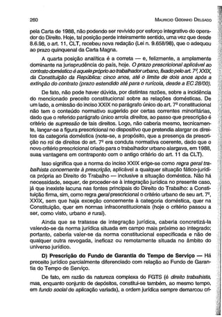 2 6 0 M aurício G odinho D elgado 
pela Carta de 1988, não podendo ser revivido por esforço integrativo do opera­dor 
do Direito, Hoje, tal posição perde inteiramente sentido, uma vez que desde 
8.6.98, o art. 11, CLT, recebeu nova redação (Lei n. 9.658/98), que o adequou 
ao prazo qüinqüenal da Carta Magna. 
A quarta posição analítica é a correta — e, felizmente, a amplamente 
dominante na jurisprudência do país, hoje. O prazo prescricional aplicável ao 
contrato doméstico é aquele próprio ao trabalhador urbano, fixado pelo art. 7° XXIX, 
da Constituição da República: cinco anos, até o limite de dois anos após a 
extinção do contrato (prazo estendido até para o rurícola, desde a EC 28/00). 
De fato, não pode haver dúvida, por distintas razões, sobre a incidência 
do mencionado preceito constitucional sobre as relações domésticas. De 
um lado, a omissão do inciso XXIX no parágrafo único do art. 7- constitucional 
não tem o conteúdo normativo sugerido por certas correntes minoritárias, 
dado que o referido parágrafo único arrola direitos, ao passo que prescrição é 
critério de supressão de tais direitos. Logo, não caberia mesmo, tecnicamen­te, 
lançar-se a figura prescricional no dispositivo que pretendia alargar os direi­tos 
da categoria doméstica (note-se, a propósito, que a presença da prescri­ção 
no rol de direitos do art. 7- era conduta normativa coerente, dado que o 
novo critério prescricional criado para o trabalhador urbano alargava, em 1988, 
suas vantagens em contraponto com o antigo critério do art. 11 da CLT). 
Isso significa que a norma do inciso XXIX erige-se como regra geral tra­balhista 
concernente à prescrição, aplicável a qualquer situação fático-jurídi-ca 
própria ao Direito do Trabalho — inclusive a situação doméstica. Não há 
necessidade, sequer, de proceder-se à integração jurídica no presente caso, 
já que inexiste lacuna nas fontes principais do Direito do Trabalho: a Consti­tuição 
firma, sim, como regra geral prescricional o critério urbano de seu art. 7°, 
XXIX, sem que haja exceção concernente à categoria doméstica, quer na 
Constituição, quer em normas infraconstitucionais (hoje o critério passou a 
ser, como visto, urbano e rural). 
Ainda que se tratasse de integração jurídica, caberia concretizá-la 
valendo-se da norma jurídica situada em campo mais próximo ao integrado; 
portanto, caberia valer-se da norma constitucional especificada e não de 
qualquer outra revogada, ineficaz ou remotamente situada no âmbito do 
universo jurídico. 
D) Prescrição do Fundo de Garantia do Tempo de Serviço — Há 
preceito jurídico parcialmente diferenciado com relação ao Fundo de Garan­tia 
do Tempo de Serviço. 
De fato, em razão da natureza complexa do FGTS (é direito trabalhista, 
mas, enquanto conjunto de depósitos, constitui-se também, ao mesmo tempo, 
em fundo social de aplicação variada), a ordem jurídica sempre demarcou cri­ 
 