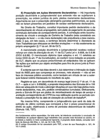 2 6 2 M aurício G odinho D elgado 
E) Prescrição em Ações Meramente Declaratórias — Há importante 
posição doutrinária e jurisprudencial que entende não se sujeitarem à 
prescrição, na ordem jurídica do país, pleitos meramente declaratórios. 
Argumenta-se que a prescrição abrangeria parcelas patrimoniais, as quais 
não se fariam presentes em pedidos de caráter estritamente declaratório. 
No Direito do Trabalho, constitui importante pedido declaratório o de 
reconhecimento de vínculo empregatício, sem pleito de pagamento de parcelas 
contratuais derivadas do correspondente período. A correlação entre reconhe­cimento 
de vínculo e anotação de Carteira de Trabalho (esta consistindo em 
obrigação de fazer — e não mera declaração) não prejudicaria a tese mencio­nada: 
é que, em tais casos, a sentença deveria determinar à Secretaria da 
Vara Trabalhista que efetuasse as devidas anotações — e não exatamente ao 
próprio empregador (§ 1a do art. 39 da CLT). 
A mencionada posição doutrinária e jurisprudencial recebeu notável 
reforço em vista da alteração do art. 11 da CLT pela Lei n. 9.658, de 5.6.98 
(DOU 8.6.98). O mencionado diploma (que adaptou o art. 11 celetista ao 
inciso XXIX do art. 7S da Constituição), ao conferir nova redação ao preceito 
da CLT, dispôs que os prazos prescricionais ali estipulados não se aplicam 
“às ações que tenham por objeto anotações para fins de prova junto à Previ­dência 
Social”. 
É evidente que em tais lides deverá o Juiz determinar a intimação do órgão 
local do INSS para que compareça ao processo, nele atuando — não só em 
face do interesse público envolvido, como também em virtude de ser a autar­quia 
federal notória interessada no resultado da ação. 
Registre-se que, em decorrência do avanço legal (novo § 1s do art. 11 da 
CLT — após a Lei n. 9.658/98), a proposta interpretativa das Súmulas 64 e 156 
deve ser adequada de modo a abranger situações em que não haja pleitos mera­mente 
declaratórios, mas, sim, pedidos condenatórios cumulados. Efetivamente, 
previa a Súmula 64 que em pleitos de reconhecimento de tempo de serviço e 
anotação correspondente de CTPS (ou sua retificação quanto ao período con­tratual) 
a prescrição flui da data de cessação do contrato de trabalhdB). 
Na mesma linha, compreende a jurisprudência que será da data de 
extinção do último contrato que começará a fluir o prazo prescricional do 
direito de ação, objetivando a soma de períodos descontínuos de trabalho 
(Súmula 156, TST). 
dos fundamentos acima expendidos. De toda sorte, tal inferência conduziria à conclusão da 
inviabilidade de qualquer diploma legal trabalhista criar preceito mais favorável ao obreiro, se 
já tratada a matéria no texto constitucional vigorante. A propósito deste debate, consultar novo 
texto da Súmula 362 (Res. n. 121, de 19.11.03, TST). 
(8) O antigo Enunciado 64 foi cancelado pelo TST, a teor de sua Resolução n. 121, de 
19.11.2003. 
 