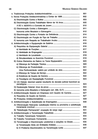 M aurício G odinho D elgado 
4. Tradicionais Proteções Antidiscriminatórias..................................................... 801 
5. Novas Proteções Antidiscriminatórias a Contar de 1988................................. 802 
A) Discriminação Contra a Mulher..................................................................... 803 
B) Discriminação Contra Trabalhador Menor de 18 Anos............................... 805 
A EC n. 65/2010 e o Conceito de Jovem...................................................... 810 
C) Discriminação Contra o Estrangeiro............................................................ 811 
Isonomia entre Brasileiro e Estrangeiro...................................................... 812 
D) Discriminação Contra o Portador de Deficiência........................................ 814 
E) Discriminação em Função do Tipo de Trabalho......................................... 814 
F) Isonomia com Respeito ao Trabalhador Avulso.......................................... 815 
6. Antidiscriminação e Equiparação de Salários.................................................. 816 
A) Requisitos da Equiparação Salarial............................................................. 816 
a) Identidade de Funções.............................................................................. 817 
b) Identidade de Empregador....................................................................... 818 
c) Identidade de Localidade.......................................................................... 818 
d) Simultaneidade no Exercício Funcional................................................... 819 
B) Outros Elementos de Relevo no Tema Equiparatório................................ 820 
a) Diferença de Perfeição Técnica................................................................ 820 
b) Diferença de Produtividade....................................................................... 821 
Uma Particularidade: salário por unidade de obra................................ 822 
c) Diferença de Tempo de Serviço................................................................ 822 
d) Existência de Quadro de Carreira............................................................ 822 
e) Paradigma em Readaptação Funcional.................................................. 823 
C) Um Debate: desnível salarial resultante de decisão judicial favorável ao 
paradigma...................................................................................................... 823 
D) Equiparação Salarial: ônus da prova........................................................... 824 
E) Isonomia entre Brasileiro e Estrangeiro (art. 358, CLT)............................. 825 
7. Antidiscriminação Salarial em Empresas com Quadro de Carreira............... 827 
A) Requisitos do Quadro de Carreira................................................................ 827 
B) Proteções Antidiscriminatórias..................................................................... 829 
8. Antidiscriminação e Substituição de Empregados........................................... 830 
A) Diferenciação Relevante: substituição interina ou provisória e substituição 
meramente eventual...................................................................................... 830 
B) “Substituição Permanente”: ocupação de cargo vago................................ 831 
9. Antidiscriminação e Terceirização Trabalhista................................................. 832 
A) Trabalho Terceirizado Temporário................................................................ 833 
B) Trabalho Terceirizado Permanente............................................................... 834 
C) Terceirização e Discriminação: problemas e soluções no Direito............ 835 
a) Terceirização Ilícita em Entidades Estatais.................................... ........ 836 
b) O Problema Discriminatório na Terceirização Lícita.............................. 837 
 
