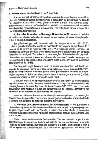 C urso de D ireito do T rabalho 2 6 3 
2. Termo Inicial de Contagem da Prescrição 
A experiência judicial trabalhista tem levado a jurisprudência a especificar 
diversas hipóteses fáticas concernentes à contagem da prescrição no Direito 
do Trabalho. Embora o critério geral aplicável a este ramo jurídico espe­cializado 
seja o mesmo do Direito Civil— o critério da actio nata —, há situações 
justrabalhistas recorrentes que mereceram uma referência direta e específica 
por parte da jurisprudência. 
A) Parcelas Oriundas de Sentença Normativa — No tocante a pedidos 
fundados em direitos oriundos de sentença normativa, há duas situações dis­tintas 
a serem destacadas. 
Em primeiro lugar, não havendo ação de cumprimento (art. 872, CLT), 
o dies a quo da prescrição conta-se do trânsito em julgado da sentença. É o 
que se pode inferir da Súmula 349, STF: “A prescrição atinge somente as 
prestações de mais de dois anos, reclamadas com fundamento em decisão 
normativa da Justiça do Trabalho, ou em convenção coletiva de trabalho, quando 
não estiver em causa a própria validade de tais atos” (obviamente que se 
deve adequar a expressão dois anos para cinco anos, em face da alteração 
constitucional de 1988). 
Em segundo lugar, havendo ação de cumprimento antes do trânsito em 
julgado da sentença (como permitido jurisprudencialmente: Súmula 246, TST), 
parte da jurisprudência entendia que o prazo prescricional iniciava-se do pri­meiro 
pagamento feito em descumprimento à sentença normativa (critério 
que se harmonizava com a teoria da actio nata). 
Contudo, hoje a jurisprudência pacificou-se em torno de interpretação 
significativamente mais favorável ao trabalhador — que se construiu fora da 
orientação da actio nata. De fato, dispõe a Súmula 350, TST, que o prazo de 
prescrição com relação à ação de cumprimento dè decisão normativa flui 
apenas a partir da data de seu trânsito em julgado. 
Noutras palavras, havendo ou não ação de cumprimento, a prescrição 
concernente às parcelas criadas pela sentença normativa flui somente desde 
ò trânsito em julgado do referido diploma normativo. 
B) Parcelas de Complementação de Aposentadoria — No que tange a 
pleitos de complementação de aposentadoria suportados pelo antigo empregador, 
ou pelo respectivo Fundo de Pensão, a jurisprudência trabalhista procurou sis­tematizar 
as correspondentes hipóteses prescricionais através das Súmulas 326 
e 327 do TST. 
Dizia o texto tradicional da Súmula 326: “Em se tratando de pedido de 
complementação de aposentadoria oriunda de norma regulamentar e jamais 
paga ao ex-empregado, a prescrição aplicável é a total, começando a fluir o 
biênio a partir da aposentadoria”. Já a Súmula 327 (publicada no mesmo dia 
 