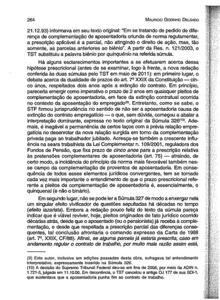 2 6 4 M auricio G odinho D elgado 
21.12.93) informava em seu texto original: “Em se tratando de pedido de dife­rença 
de complementação de aposentadoria oriunda de norma regulamentar, 
a prescrição aplicável é a parcial, não atingindo o direito de ação, mas, tão 
somente, as parcelas anteriores ao biênio”. A partir da Res. n. 121/2003, o 
TST substituiu a palavra biênio por qüinqüênio na referida súmula. 
Há alguns esclarecimentos importantes a se efetuarem acerca dessa 
hipótese prescricional (antes de se examinar, logo à frente, a nova redação 
conferida às duas súmulas pelo TST em maio de 2011): em primeiro lugar, o 
debate acerca da dualidade de prazos do art. 7- XXIX da Constituição — cin­co 
anos, respeitados dois anos após a extinção do contrato. Em princípio, 
pareceria emergir como imperativo o prazo de 2 anos em quaisquer pleitos de 
complementação de aposentadoria, em face da extinção contratual ocorrida 
no contexto da aposentação do empregado(9). Entretanto, como se sabe, o 
STF firmou jurisprudência no sentido de não ser a aposentadoria causa de 
extinção do contrato empregatício — o que, sem dúvida, começou a abalar a 
interpretação dominante, expressa no texto original da Súmula 326(10). Ade­mais, 
é inegável a permanência de certos laços com a prévia relação empre­gatícia 
no desenrolar da nova relação surgida em torno da complementação 
privada paga ao trabalhador jubilado. Acresça-se também a crescente influ­ência 
na seara trabalhista da Lei Complementar n. 109/2001, reguladora dos 
Fundos de Pensão, que fixa prazo de cinco anos para a prescrição relativa 
às pretensões complementares de aposentadoria (art. 75) — atraindo, de 
certo modo, a incidência do princípio da norma mais favorável também nes­se 
campo da complementação de proventos de aposentadoria. Em conse­quência 
de todos esses elementos jurídicos convergentes, tem se tornado 
cada vez mais importante o entendimento de que o prazo prescricional refe­rente 
a pleitos de complementação de aposentadoria é, essencialmente, o 
qüinqüenal (e não o binário). 
Em segundo lugar, não se pode ler a Súmula 327 de modo a enxergar nela 
um singular efeito vivificador de questões sepultadas há décadas no tempo 
(efeito iazarista). Embora a redação pouco feliz do texto da súmula pareça 
indicar que é viável reviver, hoje, pleitos originados de fato jurídico ocorrido 
décadas atrás, desde que o aposentado (ou o pensionista) já receba a comple­mentação, 
e desde que respeitada a prescrição parcial das diferenças conse­qüentes, 
tal conclusão afrontaria o comando expresso da Carta de 1988 
(art. 7-, XXIX, CF/88). Afinal, se alguma parcela já estaria prescrita, caso em 
andamento regular o contrato de trabalho, por muito mais razão assim está, 
(9) Este autor, inclusive em edições passadas desta obra, sufragava tal entendimento 
interpretativo, expressamente inserido na Súmula 326. 
(10) A decisão do Supremo Tribunal Federal deu-se em fins de 2006, por meio da ADIN n. 
1.721-3, julgada em 11.10.06. Em decorrência, o TST cancelou a antiga OJ 177 de sua SDI-1, 
que sustentava que a aposentadoria punha fim ao contrato de trabalho. 
 