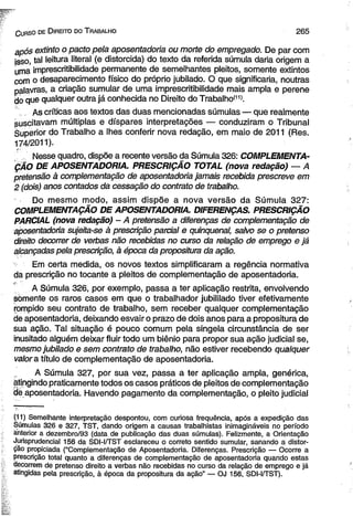 C uhso de D ireito do T rabalho 265 
após extinto o pacto pela aposentadoria ou morte do empregado. De par com 
isso, tal leitura literal (e distorcida) do texto da referida súmula daria origem a 
uma imprescritibilidade permanente de semelhantes pleitos, somente extintos 
com o desaparecimento físico do próprio jubilado. O que significaria, noutras 
palavras, a criação sumular de uma imprescritibilidade mais ampla e perene 
do que qualquer outra já conhecida no Direito do Trabalho(11). 
As críticas aos textos das duas mencionadas súmulas — que realmente 
suscitavam múltiplas e díspares interpretações — conduziram o Tribunal 
àuperior do Trabalho a lhes conferir nova redação, em maio de 2011 (Res. 
174/2011). 
' Nesse quadro, dispõe a recente versão da Súmula 326: COMPLEMENTA­ÇÃO 
DE APOSENTADORIA. PRESCRIÇÃO TOTAL (nova redação) — A 
pretensão à complementação de aposentadoria jamais recebida prescreve em 
2 (dois) anos contados da cessação do contrato de trabalho. 
Do mesmo modo, assim dispõe a nova versão da Súmula 327: 
COMPLEMENTAÇÃO DE APOSENTADORIA. DIFERENÇAS. PRESCRIÇÃO 
PARCIAL (nova redação) - A pretensão a diferenças de complementação de 
aposentadoria sujeita-se à prescrição parcial e qüinqüenal, salvo se o pretenso 
direito decorrer de verbas não recebidas no curso da relação de emprego e já 
alcançadas pela prescrição, à época da propositura da ação. 
Em certa medida, os novos textos simplificaram a regência normativa 
da prescrição no tocante a pleitos de complementação de aposentadoria. 
A Súmula 326, por exemplo, passa a ter aplicação restrita, envolvendo 
somente os raros casos em que o trabalhador jubililado tiver efetivamente 
rompido seu contrato de trabalho, sem receber qualquer complementação 
de aposentadoria, deixando esvair o prazo de dois anos para a propositura de 
sua ação. Tal situação é pouco comum pela singela circunstância de ser 
inusitado alguém deixar fluir todo um biênio para propor sua ação judicial se, 
mesmo jubilado e sem contrato de trabalho, não estiver recebendo qualquer 
valora título de complementação de aposentadoria. 
A Súmula 327, por sua vez, passa a ter aplicação ampla, genérica, 
atingindo praticamente todos os casos práticos de pleitos de complementação 
dè aposentadoria. Havendo pagamento da complementação, o pleito judicial 
(11) Semelhante interpretação despontou, com curiosa frequência, após a expedição das 
Súmulas 326 e 327, TST, dando origem a causas trabalhistas inimagináveis no período 
anterior a dezembro/93 (data de publicação das duas súmulas). Felizmente, a Orientação 
Jurisprudencial 156 da SDI-I/TST esclareceu o correto sentido sumular, sanando a distor­ção 
propiciada (“Complementação de Aposentadoria. Diferenças. Prescrição — Ocorre a 
prescrição total quanto a diferenças de complementação de aposentadoria quando estas 
decorrem de pretenso direito a verbas não recebidas no curso da relação de emprego e já 
atingidas pela prescrição, à época da propositura da ação” — OJ 156, SDI-I/TST). 
 