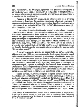 266 M aurício G odinho D elgado 
será, naturalmente, de diferenças, aplicando-se a prescrição qüinqüenal e 
parcial. Em suma, se o pedido exordial refere-se a parcela de complementação, 
ou seja, a diferenças da complementação previdenciária privada, incide a 
prescrição parcial e qüinqüenal. 
Ressalva a Súmula 327, entretanto, as situações em que o pretenso 
direito decorrer de verbas não recebidas no curso da relação de emprego e já 
alcançadas pela prescrição, à época da propositura da ação (ressalva derivada 
da incorporação da antiga OJ 156 da SDI-1 do TST). Neste caso, a prescrição 
será qüinqüenal, porém total. 
O elevado mérito da simplificação normativa não afasta, contudo, 
problema já percebido no contexto sumular anterior— e agora em certa medida 
acentuado. A circunstância de se autorizar, por interpretação (novo texto da 
Súmula 327), praticamente, a imprescritibilidade dos pleitos de diferenças de 
complementação de aposentadoria, ainda que a actio nata — isto é, o fato 
tido como lesivo e que deflagra, por isso mesmo, o fluxo prescricional — ter 
ocorrido há dez, vinte, trinta anos atrás. Pelo novo verbete de súmula, a 
prescrição não mais extingue a pretensão, se ultrapassado o prazo qüinqüenal 
da violação do direito, porém apenas delimita, temporalmente, a condenação 
(últimos cinco anos)Siz) 
A nova interpretação permite ao aposentado (ou ao/à pensionista), 
jubilado no ano de 1980, com complementação desde essa antiga data, reabrir 
todas as questões jurídicas possíveis existentes nas três décadas seguintes, 
ano a ano — simplesmente todos os planos econômicos dos anos de 1980 e 
90, além de todas as mudanças legais e regulamentares ocorridas nas últimas 
três décadas —, desde que sua(s) ação(ões) refira(m)-se a diferenças de 
complementação. Arguida a prescrição pela defesa, será delimitada aos 
últimos cinco anos, sem prejuízo do exame do mérito da pretensão e do direito, 
em conformidade com a nova Súmula 327. A pretensão não mais se extingue, 
sendo apenas delimitada temporalmente aos últimos cinco anos. 
Nesse sentido, diversos princípios e regras constitucionais ficam 
maculados com semelhante interpretação jurídica. Citem-se, por ilustração, 
o princípio da proporcionalidade (Preâmbulo da Constituição e seu Título I); o 
princípio da segurança jurídica (Preâmbulo e art. 5a, caput, CF/88); o princípio 
da igualdade e da justiça, que são também valores constitucionais supremos 
(Preâmbulo da Constituição; art. 5a, caput, CF/88); o objetivo fundamental da 
República de construir uma sociedade livre, justa e solidária (art. 3S, I, CF/ 
88); o princípio que induz à função social da propriedade (art. 170, III, CF/88); 
(12) A extinção da pretensão apenas ocorrerá caso se trate da hipótese da antiga OJ 156, 
incorporada ao final da Súmula 327, quer dizer, salvo se o pretenso direito decorrer de 
verbas não recebidas no curso da relação de emprego e já alcançadas pela prescrição, à 
época da propositura da ação. 
 