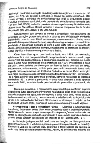 C urso de D ireito do T rabalho 2 6 7 
o princípio que induz à redução das desigualdades regionais e sociais (art. 3S, 
caput, art. 170, VII, CF/88); o princípio e ditame da Justiça social (art. 170, 
caput, CF/88); o princípio da solidariedade que rege a Seguridade Social, 
inclusive o sistema semipúblico de previdência complementar fechada (art. 
194 e art. 202, CF/88); a diretriz que determina o respeito ao equilíbrio financeiro 
e atuarial da Previdência Social, inclusive o sistema complementar de fundos 
de pensão (art. 201, caput, e art. 202, CF/88). 
Naturalmente que deveria se contar a prescrição retroativamente do 
protocolo da ação, porém respeitada a data de sua deflagração, conferida 
pelo critério da actio nata. Afinal, sabe-se que, caso afrontado o direito, nasce 
para o titular a pretensão (actio nata), a qual se extingue no prazo prescricional 
prefixado. A prescrição deflagra-se com a actio nata (isto é, a violação do 
direito, a mora do devedor em o adimplir, o nascimento da pretensão do credor), 
o que significa o instante em que ocorreu a lesão. 
Quer isso dizer que, ocorrendo a lesão em 1989, por exemplo, 
relativamente a uma complementação de aposentadoria que vem sendo paga 
desde 1980 (ao aposentado ou à pensionista, registre-se), deflagra-se, nesta 
data, a actio nata, extinguindo-se a pretensão em 1994. Protocolada a ação 
em 2011, com pedidos de diferenças em face da lesão ocorrida em 1989, 
encontra-se, naturalmente, extinta pela prescrição (caso esta tenha sido 
arguida pelos reclamados, na Instância Ordinária, é claro). Outro exemplo: 
se a regra dos reajustes da complementação foi alterada em 1991, eliminando- 
-se a regra anterior tida como mais benéfica, começa nesta data de violação 
do direito (1991) a correr a prescrição — actio nata; proposta a ação apenas 
no ano de 2011, está fulminada peia incidência prescritiva a pretensão do 
autor. 
Claro que se a lei ou o regulamento empresarial que conferem suporte 
ao pleito do autor continuam em vigência nos últimos cinco anos retroativos à 
data do protocolo da ação, não se esgotou a actio nata, pois, nesse caso, a 
lesão se mostra continuada, permanecendo a existência do título jurídico do 
direito e da pretensão também nos últimos anos — ainda que o prejuízo tenha 
se iniciado 20 anos atrás, quando se instaurou a nova regra, ainda vigente. 
C) Prescrição Total e Prescrição Parcial — Distingue a jurisprudência 
trabalhista, finalmente, como visto, entre prescrição total e prescrição parcial: 
“Tratando-se de demanda que envolva pedido de prestações sucessivas decor­rentes 
de alteração do pactuado, a prescrição é total, exceto quando o direito à 
parcela esteja também assegurado por preceito de lei” (Súmula 294, TST). 
A distinção jurisprudencial produz-se em função do título jurídico a 
conferir fundamento e validade à parcela pretendida (preceito de lei ou não). 
Entende o verbete de súmula que, conforme o título jurídico da parcela, a 
actio nata firma-se em momento distinto. Assim, irá se firmar no instante da 
 