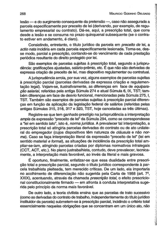 2 6 8 M aurício G odinho D elgado 
lesão — e do surgimento conseqüente da pretensão —, caso não assegurada a 
parcela especificamente por preceito de lei (derivando, por exemplo, de regu­lamento 
empresarial ou contrato). Dá-se, aqui, a prescrição total, que corre 
desde a lesão e se consuma no prazo qüinqüenal subsequente (se o contra­to 
estiver em andamento, é claro). 
Consistindo, entretanto, o título jurídico da parcela em preceito de lei, a 
actio nata incidiria em cada parcela especificamente lesionada. Torna-se, des­se 
modo, parcial a prescrição, contando-se do vencimento de cada prestação 
periódica resultante do direito protegido por lei. 
São exemplos de parcelas sujeitas à prescrição total, segundo a jurispru­dência: 
gratificações ajustadas, salário-prêmio, etc. É que não são derivadas de 
expressa criação de preceito de lei, mas dispositivo regulamentar ou contratual. 
A jurisprudência arrola, por sua vez, alguns exemplos de parcelas sujeitas 
à prescrição parcial (parcelas derivadas de expressa criação e regulamen­tação 
legal). Vejam-se, ilustrativamente, as diferenças em face de equipara­ção 
salarial, referidas pela antiga Súmula 274 e atual Súmula 6, IX, TST; tam­bém 
diferenças em face de desvio funcional, mencionadas pela Súmula 275,1, 
TST. Também são exemplos de parcelas sujeitas à prescrição parcial diferen­ças 
em função da aplicação da legislação federal de salários (referidas pelas 
antigas Súmulas 315, 316, 317 e 323, TST, hoje canceladas as três últimas). 
Registre-se que tem ganhado prestígio na jurisprudência a interpretação 
ampla da expressão “preceito de lei” da Súmula 294, como se correspondesse 
a “lei em sentido lato”, isto é, norma jurídica. A prevalecer tal interpretação, a 
prescrição total só atingiria parcelas derivadas do contrato ou de ato unilate­ral 
do empregador (cujos dispositivos têm natureza de cláusula e não nor­ma). 
Caso se faça interpretação literal da expressão “preceito de lei” (lei em 
sentido material e formal), as situações de incidência da prescrição total am-pliar- 
se-iam, atingindo parcelas criadas por diplomas normativos infralegais 
(CCT, ACT, etc.). No plano justrabalhista, contudo, deve prevalecer, tecnica­mente, 
a interpretação mais favorável, ao invés da literal e mais gravosa. 
É oportuno, finalmente, enfatizar-se que essa dualidade entre prescri­ção 
total e prescrição parcial, segundo o título jurídico correspondente à par­cela 
trabalhista pleiteada, tem merecido críticas. De um lado, ela importaria 
no acolhimento de diferenciação não sugerida pela Carta de 1988 (art. 7-, 
XXIX), acentuando, através da chamada prescrição total, o efeito prescricio­nal 
constitucionalmente firmado — em afronta à conduta interpretativa suge­rida 
pelo princípio da norma mais favorável. 
De outro lado, a teoria civilista ensina que as parcelas de trato sucessivo 
(como as derivadas do contrato de trabalho, independentemente do título jurídico 
instituidor da parcela) submetem-se à prescrição parcial, incidindo o critério total 
essencialmente naquelas obrigações que se concentram em um único ato, não 
 