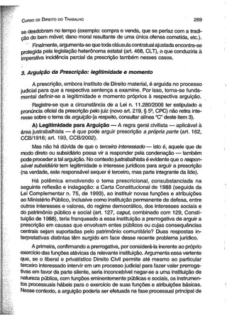 C urso de D ireito do T rabalho 2 6 9 
se desdobram no tempo (exemplo: compra e venda, que se perfaz com a tradi­ção 
do bem móvel; dano moral resultante de uma única ofensa cometida, etc.). 
Finalmente, argumenta-se que toda cláusula contratual ajustada encontra-se 
protegida pela legislação heterônoma estatal (art. 468, CLT), o que conduziria à 
imperativa incidência parcial da prescrição também nesses casos. 
3. Arguição da Prescrição: legitimidade e momento 
A prescrição, embora instituto de Direito material, é arguida no processo 
judicial para que a respectiva sentença a examine. Por isso, torna-se funda­mental 
definir-se a legitimidade e momento próprios à respectiva arguição. 
Registre-se que a circunstância de a Lei n. 11.280/2006 ter estipulado a 
pronúncia oficial da prescrição pelo juiz (novo art. 219, § 5S, CPC) não retira inte­resse 
sobre o tema da arguição (a respeito, consultar alínea “C” deste item 3). 
A) Legitimidade para Arguição — A regra geral civilista — aplicável á 
área justrabalhista — é que pode arguir prescrição a própria parte (art. 162, 
CCB/1916; art. 193, CCB/2002). 
Mas não há dúvida de que o terceiro interessado — isto é, aquele que de 
modo direto ou subsidiário possa vir a responder pela condenação — também 
pode proceder a tal arguição. No contexto justrabalhista é evidente que o respon­sável 
subsidiário tem legitimidade e interesse jurídicos para arguir a prescrição 
(na verdade, este responsável sequer é terceiro, mas parte integrante da lide). 
Há polêmica envolvendo o tema prescricional, consubstanciada na 
seguinte reflexão e indagação: a Carta Constitucional de 1988 (seguida da 
Lei Complementar n. 75, de 1993), ao instituir novas funções e atribuições 
ao Ministério Público, inclusive como instituição permanente de defesa, entre 
outros interesses e valores, do regime democrático, dos interesses sociais e 
do patrimônio público e social (art. 127, caput, combinado com 129, Consti­tuição 
de 1988), teria franqueado a essa instituição a prerrogativa de arguir a 
prescrição em causas que envolvam entes públicos ou cujas conseqüências 
centrais sejam suportadas pelo patrimônio comunitário? Duas respostas in-terpretativas 
distintas têm surgido em face desse recente problema jurídico. 
A primeira, confirmando a prerrogativa, por considerá-la inerente ao próprio 
exercício das funções atávicas da relevante instituição. Argumenta essa vertente 
que, se o liberal e privatístico Direito Civil permite até mesmo ao particular 
terceiro interessado intervir em um processo judicial para fazer valer prerroga­tivas 
em favor da parte silente, seria inconcebível negar-se a uma instituição de 
natureza pública, com funções eminentemente públicas e sociais, os instrumen­tos 
processuais hábeis para o exercício de suas funções e atribuições básicas. 
Nesse contexto, a arguição poderia ser efetuada na fase processual principal de 
 