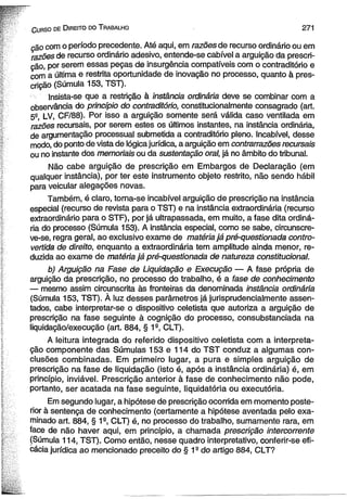 C urso de D ireito do T rabalho 2 7 1 
ção com o período precedente. Até aqui, em razões de recurso ordinário ou em 
razões de recurso ordinário adesivo, entende-se cabível a arguição da prescri­ção, 
por serem essas peças de insurgência compatíveis com o contraditório e 
com a última e restrita oportunidade de inovação no processo, quanto à pres­crição 
(Súmula 153, TST). 
Insista-se que a restrição à instância ordinária deve se combinar com a 
observância do princípio do contraditório, constitucionalmente consagrado (art. 
52, LV, CF/88). Por isso a arguição somente será válida caso ventilada em 
razões recursais, por serem estes os últimos instantes, na instância ordinária, 
de argumentação processual submetida a contraditório pleno. Incabível, desse 
modo, do ponto de vista de lógica jurídica, a arguição em contrarrazões recursais 
ou no instante dos memoriais ou da sustentação oral, já no âmbito do tribunal. 
Não cabe arguição de prescrição em Embargos de Declaração (em 
qualquer instância), por ter este instrumento objeto restrito, não sendo hábil 
para veicular alegações novas. 
Também, é claro, torna-se incabível arguição de prescrição na instância 
especial (recurso de revista para o TST) e na instância extraordinária (recurso 
extraordinário para o STF), por já ultrapassada, em muito, a fase dita ordiná­ria 
do processo (Súmula 153). A instância especial, como se sabe, circunscre-ve- 
se, regra geral, ao exclusivo exame de matéria já pré-questionada contro­vertida 
de direito, enquanto a extraordinária tem amplitude ainda menor, re­duzida 
ao exame de matéria já pré-questionada de natureza constitucional. 
b) Arguição na Fase de Liquidação e Execução — A fase própria de 
arguição da prescrição, no processo do trabalho, é a fase de conhecimento 
— mesmo assim circunscrita às fronteiras da denominada instância ordinária 
(Súmula 153, TST). À luz desses parâmetros já jurisprudeneialmente assen­tados, 
cabe interpretar-se o dispositivo celetista que autoriza a arguição de 
prescrição na fase seguinte à cognição do processo, consubstanciada na 
liquidação/execução (art. 884, § 1a, CLT). 
A leitura integrada do referido dispositivo celetista com a interpreta­ção 
componente das Súmulas 153 e 114 do TST conduz a algumas con­clusões 
combinadas. Em primeiro lugar, a pura e simples arguição de 
prescrição na fase de liquidação (isto é, após a instância ordinária) é, em 
princípio, inviável. Prescrição anterior à fase de conhecimento não pode, 
portanto, ser acatada na fase seguinte, liquidatória ou executória. 
Em segundo lugar, a hipótese de prescrição ocorrida em momento poste­rior 
à sentença de conhecimento (certamente a hipótese aventada pelo exa­minado 
art. 884, § 1a, CLT) é, no processo do trabalho, sumamente rara, em 
face de não haver aqui, em princípio, a chamada prescrição intercorrente 
(Súmula 114, TST). Como então, nesse quadro interpretativo, conferir-se efi­cácia 
jurídica ao mencionado preceito do § 1a do artigo 884, CLT? 
 