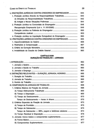 C urso de D ireito do T rabalho 2 9 
V. PROTEÇÕES JURÍDICAS CONTRA CREDORES DO EMPREGADOR.............. . 840 
1. Proteção Jurídica Através da Responsabilidade Trabalhista.......................... 840 
A) Direções da Responsabilidade Trabalhista................................................ 842 
B) Antigas e Novas Situações Polêmicas........................................................ 844 
2. Proteção Jurídica na Concordata do Empregador............................................ 848 
Recuperação Empresarial (Lei n. 11.101/2005).............................................. 849 
3. Proteção Jurídica na Falência do Empregador................................................. 850 
Competência Judicial......................................................................................... 853 
4. Proteção Jurídica na Liquidação Extrajudicial do Empregador....................... 855 
VI. PROTEÇÕES JURÍDICAS CONTRA CREDORES DO EMPREGADO.................. 855 
1. Impenhorabilidade do Salário............................................................................ 856 
2. Restrições à Compensação............................................................................... 857 
3. Critério de Correção Monetária............................................................................ 858 
4. Inviabilidade da Cessão do Crédito Salarial................................................... . 860 
CAPÍTULO XXIII 
DURAÇÃO DO TRABALHO—JORNADA 
I. INTRODUÇÃO.............................................................................................................. 862 
1. Jornada e Salário.................................................................................................. 862 
2. Jornada e Saúde no Trabalho............................................................................ 863 
3. Jornada e Emprego..................... ........................................................................ 864 
II. DISTINÇÕES RELEVANTES — DURAÇÃO, JORNADA, HORÁRIO....................... 866 
1. Duração do Trabalho........................................................................................... 866 
2. Jornada de Trabalho............................................................................................. 866 
3. Horário de Trabalho.............................................................................................. 867 
III. COMPOSIÇÃO DA JORNADA DE TRABALHO........................................................ 868 
1. Critérios Básicos de Fixação da Jornada.......................................................... 868 
A) Tempo Efetivamente Trabalhado.................................................................. 869 
B) Tempo à Disposição...................................................................................... 869 
C) Tempo de Deslocamento.............................................................................. 870 
Tempo de Deslocamento — horas in itinere............................................... 870 
2. Critérios Especiais de Fixação da Jornada....................................................... 873 
A) Tempo de Prontidão........................................................................................ 873 
B) Tempo de Sobreaviso.................................................................................... 873 
Tempo de Sobreaviso — BIPs, pagers e telefones celulares..................... 874 
C) Tempo Residual à Disposição..................................................................... 876 
3. Jornada: tronco básico e componentes suplementares.................................. 877 
A) Tronco Básico................................................................................................... 877 
B) Componentes Suplementares........................... .................................. ....... 877 
 