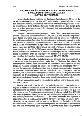 2 7 4 M aurício G odinho D elgado 
VIII. PRESCRIÇÃO: ESPECIFICIDADES TRABALHISTAS 
E NOVA COMPETÊNCIA AMPLIADA DA 
JUSTIÇA DO TRABALHO 
A ampliação da competência da Justiça do Trabalho pela EC n. 45, de 
dezembro de 2004 (novo art. 114, CF/1988), produziu a convivência, no âm­bito 
judicial trabalhista, de critérios normativos distintos de regência da maté­ria 
prescricional. Esta distinção torna-se muito relevante no que tange, pelo 
menos, a dois aspectos: a prescrição intercorrente e o decreto oficial da pres­crição 
pelo Magistrado. 
No plano das relações regidas pelo Direito Civil, Direito Administrativo, 
Direito Tributário e Direito Processual Civil, em que não impera a especifici­dade 
fática e jurídica responsável pela existência do Direito do Trabalho e 
Direito Processual do Trabalho, é mais reduzida a resistência ao acolhimento 
das lâminas supressivas da prescrição intercorrente e do decreto oficial pres-critivo. 
Ali as lides tendem a surgir entre seres com razoável equivalência de 
poder (caso dos conflitos intersindicais ou entre sindicatos e empregadores, 
por exemplo: art. 114, III, CF/88) ou se trata de lides contrapondo seres pode­rosos, 
mesmo que reconhecida a prevalência fático-jurídica do credor/Estado 
(caso dos conflitos entre os empregadores apenados e o Estado/fiscalizador 
das relações de trabalho, ilustrativamente: art. 114, VII, CF/88). 
Ora, em tais situações substantivamente distintas das empregatícias e 
conexas — situações que se situam, pois, fora do Direito do Trabalho e, de 
maneira geral, fora do Direito Processual do Trabalho — não há porque se res­tringir, 
de maneira especial, os critérios de incidência da prescrição intercor­rente 
e da pronúncia oficial prescritiva que já estejam consagrados naqueles 
ramos não tuitivos da ordem jurídica. Não há motivo consistente para se 
acanhar, em face da nova competência constitucional, as regras de direito 
material e de direito processual que já sejam classicamente aplicáveis, fazendo 
incidir a prescrição em benefício do devedor e contrariamente ao credor. 
O inverso acontece, porém, no que tange às lides eminentemente traba­lhistas 
e conexas. 
Nesta seara há ramo jurídico especial imperando, com princípios, 
regras e institutos especiais, todos na direção francamente contrária ao 
esmaecimento da ordem jurídica trabalhista e das pretensões que lhe 
são decorrentes. A mudança de competência produzida pela EC n. 45/2004 
não trouxe qualquer alteração no ramo justrabalhista especializado e em 
seu direito processual instrumental — ao revés, somente lhes aguçou a 
especificidade e a força. Aplicar critério normativo civilista, tributário, admi­nistrativo 
ou processual civil no campo do Direito do Trabalho e Direito 
Processual do Trabalho com o fito de depreciar ou restringir as pretensões 
que lhe são decorrentes, sem respeito à especificidade destes segmentos 
 