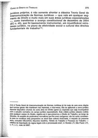 C urso de D ireito do T rabalho 2 7 5 
jurídicos próprios, é não somente afrontar a clássica Teoria Geral de 
Intercomunicação de Normas Jurídicas — que vale em qualquer seg­mento 
do Direito e muito mais em suas áreas jurídicas especializadas 
como transformar o avanço constitucional de dezembro de 2004 
(EC n. 45), que foi basicamente instrumental, em injustificável retro­cesso 
jurídico, no plano da efetividade social e cultural dos direitos 
fundamentais do trabalho'141. 
(14) A Teoria Geral de Intercomunicação de Normas Jurídicas já há mais de cem anos dispõe 
que normas gerais não interferem nas especiais, e vice-versa, não se aplicando a ramo jurídico 
especial dispositivo oriundo de outra área do Direito (geral ou especial) que seja incompatível 
com o estuário normativo do campo jurídico especializado. Este critério jurídico clássico (válido 
para qualquer campo do Direito, registre-se) é que preservou o Direito do Trabalho, ao longo de 
décadas, do assédio de parâmetros normativos que lhe eram exógenos; não há razão consisten­te 
para se modificar esta perspectiva na atual fase cultural vivenciada. A respeito do presente 
tema, consultar DELGADO, Mauricio Godinho, “Direito do Trabalho e Processo do Trabalho — 
critérios de importação de regras legais civis e processuais civis”, in Revista LTr, São Paulo: LTr, 
v. 71, n. 5, maio de 2007. 
 