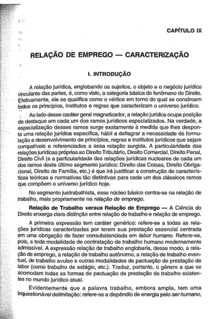 CAPÍTULO IX 
RELAÇÃO DE EMPREGO — CARACTERIZAÇÃO 
I. INTRODUÇÃO 
A relação jurídica, englobando os sujeitos, o objeto e o negócio jurídico 
vinculante das partes, é, como visto, a categoria básica do fenômeno do Direito. 
Efetivamente, ela se qualifica como o vértice em torno do qual se constroem 
todos os princípios, institutos e regras que caracterizam o universo jurídico. 
: Ao lado desse caráter geral magnetizador, a relação jurídica ocupa posição 
de destaque em cada um dos ramos jurídicos especializados. Na verdade, a 
especialização desses ramos surge exatamente à medida que lhes despon­ta 
uma relação jurídica específica, hábil a deflagrar a necessidade de formu­lação 
e desenvolvimento de princípios, regras e institutos jurídicos que sejam 
compatíveis e referenciados a essa relação surgida. A particularidade das 
relações jurídicas próprias ao Direito Tributário, Direito Comercial, Direito Penal, 
Direito Civil (e a particularidade das relações jurídicas nucleares de cada um 
dos ramos deste último segmento jurídico: Direito das Coisas, Direito Obriga-cional, 
Direito de Família, etc.) é que irá justificar a construção de caracterís­ticas 
teóricas e normativas tão distintivas para cada um dos clássicos ramos 
que compõem o universo jurídico hoje. 
No segmento justrabalhista, esse núcleo básico centra-se na relação de 
trabalho, mais propriamente na relação de emprego. 
Relação de Trabalho versus Relação de Emprego — A Ciência do 
Direito enxerga clara distinção entre relação de trabalho e relação de emprego. 
A primeira expressão tem caráter genérico: refere-se a todas as rela­ções 
jurídicas caracterizadas por terem sua prestação essencial centrada 
em uma obrigação de fazer consubstanciada em labor humano. Refere-se, 
pois, a toda modalidade de contratação de trabalho humano modernamente 
admissível. A expressão relação de trabalho englobaria, desse modo, a rela­ção 
de emprego, a relação de trabalho autônomo, a relação de trabalho even­tual, 
de trabalho avulso e outras modalidades de pactuação de prestação de 
labor (como trabalho de estágio, etc.). Traduz, portanto, o gênero a que se 
acomodam todas as formas de pactuação de prestação de trabalho existen­tes 
no mundo jurídico atual. 
Evidentemente que a palavra trabalho, embora ampla, tem uma 
inquestionável delimitação: refere-se a dispêndio de energia pelo ser humano, 
 