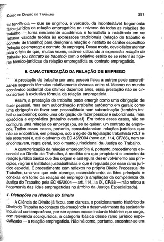 (G u r s o de D ire ito do T ra b a lh o 2 8 1 
tal tendência — que se originou, é verdade, da incontestável hegemonia 
fático-jurídica da relação empregatícia no universo de todas as relações de 
trabalho — torna meramente acadêmica e formalista a insistência em se 
recusar validade teórica às expressões tradicionais (relação de trabalho e 
contrato de trabalho) para designar a relação e instituto de caráter específico 
(relação de emprego e contrato de emprego). Desse modo, deve o leitor atentar 
para o fato de que, muitas vezes, está-se utilizando a expressão relação de 
trabalho (ou contrato de trabalho) com o objetivo estrito de se referir às figu­ras 
técnico-jurídicas da relação empregatícia ou contrato empregatício. 
II. CARACTERIZAÇÃO DA RELAÇÃO DE EMPREGO 
Á prestação de trabalho por uma pessoa física a outrem pode concreti-zar- 
se segundo fórmulas relativamente diversas entre si. Mesmo no mundo 
econômico ocidental dos últimos duzentos anos, essa prestação não se cir­cunscreve 
à exclusiva fórmula da relação empregatícia. 
Assim, a prestação de trabalho pode emergir como uma obrigação de 
fazer pessoal, mas sem subordinação (trabalho autônomo em geral); como 
uma obrigação de fazer sem pessoalidade nem subordinação (também tra­balho 
autônomo); como uma obrigação de fazer pessoal e subordinada, mas 
episódica e esporádica (trabalho eventual). Em todos esses casos, não se 
configura uma relação de emprego (ou, se se quiser, um contrato de empre­go). 
Todos esses casos, portanto, consubstanciam relações jurídicas que 
não se encontram, em princípio, sob a égide da legislação trabalhista (CLT e 
leis esparsas) e, até o advento da EC 45/2004 (novo art. 114, CF/88), nem se 
encontravam, regra geral, sob o manto jurisdicional da Justiça do Trabalho. 
A caracterização da relação empregatícia é, portanto, procedimento es­sencial 
ao Direito do Trabalho, à medida em que propiciará o encontro da 
relação jurídica básica que deu origem e assegura desenvolvimento aos prin­cípios, 
regras e institutos justrabalhistas e que é regulada por esse ramo jurí­dico 
especial. É procedimento com reflexos no próprio Direito Processual do 
Trabalho, uma vez que este abrange, essencialmente, as lides principais e 
conexas em torno da relação dé emprego (a ampliação da competência da 
Justiça do Trabalho pela EC 45/2004 — art. 114,1 a IX, CF/88 — não retirou a 
hegemonia das lides empregatícias no âmbito da Justiça Especializada). 
1. Distinções na História do Direito 
A Ciência do Direito já fixou, com clareza, o posicionamento histórico do 
Direito do Trabalho no contexto da emergência e desenvolvimento da sociedade 
industrial contemporânea, por ser apenas nesse instante histórico que surge, 
com relevância sociojurídica, a categoria básica desse ramo jurídico espe­cializado 
— a relação empregatícia. Não há como, portanto, encontrar-se em 
 