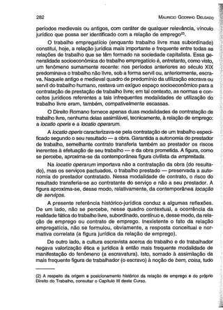 2 8 2 M aurício G odinho D elgado 
períodos medievais ou antigos, com caráter de qualquer relevância, vínculo 
jurídico que possa ser identificado com a relação de emprego(2>. 
O trabalho empregatício (enquanto trabalho livre mas subordinado) 
constitui, hoje, a relação jurídica mais importante e freqüente entre todas as 
relações de trabalho que se têm formado na sociedade capitalista. Essa ge­neralidade 
socioeconômica do trabalho empregatício é, entretanto, como visto, 
um fenômeno sumamente recente: nos períodos anteriores ao século XIX 
predominava o trabalho não livre, sob a forma servil ou, anteriormente, escra­va. 
Naquele antigo e medieval quadro de predomínio da utilização escrava ou 
servil do trabalho humano, restava um exíguo espaço socioeconômico para a 
contratação de prestação de trabalho livre; em tal contexto, as normas e con­ceitos 
jurídicos referentes a tais infrequentes modalidades de utilização do 
trabalho livre eram, também, compativelmente escassas. 
O Direito Romano fornece apenas duas modalidades de contratação de 
trabalho livre, nenhuma delas assimilável, tecnicamente, à relação de emprego: 
a locatlo operis e a locatio operarum. 
A locatio operis caracterizava-se pela contratação de um trabalho especi­ficado 
segundo o seu resultado — a obra. Garantida a autonomia do prestador 
de trabalho, semelhante contrato transferia também ao prestador os riscos 
inerentes à efetuação de seu trabalho — e da obra prometida. A figura, como 
se percebe, aproxima-se da contemporânea figura civilista da empreitada. 
Na locatio operarum importava não a contratação da obra (do resulta­do), 
mas os serviços pactuados, o trabalho prestado — preservada a auto­nomia 
do prestador contratado. Nessa modalidade de contrato, o risco do 
resultado transferia-se ao contratante do serviço e não a seu prestador. A 
figura aproxima-se, desse modo, relativamente, da contemporânea locação 
de serviços. 
A presente referência histórico-jurídica conduz a algumas reflexões. 
De um lado, não se percebe, nesse quadro contextual, a ocorrência da 
realidade fática do trabalho livre, subordinado, contínuo e, desse modo, da rela­ção 
de emprego ou contrato de emprego. Inexistente o fato da relação 
empregatícia, não se formulou, obviamente, a resposta conceituai e nor­mativa 
correlata (a figura jurídica da relação de emprego). 
De outro lado, a cultura escravista acerca do trabalho e do trabalhador 
negava valorização ética e jurídica à então mais freqüente modalidade de 
manifestação do fenômeno (a escravatura). Isto, somado à assimilação da 
mais freqüente figura de trabalhador (o escravo) à noção de bem, coisa, tudo 
(2) A respeito da origem e posicionamento histórico da relação de emprego e do próprio 
Direito do Trabalho, consultar o Capítulo III deste Curso. 
 