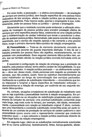 C urso de D ireito do T rabalho 2 8 5 
Por essa razão, a pactuação — e efetiva concretização — de prestação 
de serviços por pessoa jurídica, sem fixação específica de uma pessoa física 
realizadora de tais serviços, afasta a relação jurídica que se estabelece no 
âmbito justrabalhista. Pela mesma razão, apenas o empregador é que, indis­tintamente, 
pode ser pessoa física ou jurídica — jamais o empregado. 
Obviamente que a realidade concreta pode evidenciar a utilização simu-latória 
da roupagem da pessoa jurídica para encobrir prestação efetiva de 
serviços por uma específica pessoa física, celebrando-se uma relação jurídica 
sem a indeterminação de caráter individual que tende a caracterizar a atua­ção 
de qualquer pessoa jurídica. Demonstrado, pelo exame concreto da situação 
examinada, que o serviço diz respeito apenas e tão somente a uma pessoa 
física, surge o primeiro elemento fático-jurídico da relação empregatícia. 
B) Pessoalidade — Trata-se de elemento obviamente vinculado ao 
anterior, mas que perante ele guarda importante distinção. O fato de ser o 
trabalho prestado por pessoa física não significa, necessariamente, ser ele 
prestado com pessoalidade. Esse segundo elemento fático-jurídico tem, as­sim, 
que ser também aferido na relação jurídica concreta formulada entre as 
partes. 
É essencial à configuração da relação de emprego que a prestação do 
trabalho, pela pessoa natural, tenha efetivo caráter de infungibilidade, no que 
tange ao trabalhador. A relação jurídica pactuada — ou efetivamente cumpri­da 
— deve ser, desse modo, intuitu personae com respeito ao prestador de 
serviços, que não poderá, assim, fazer-se substituir intermitentemente por 
outro trabalhador ao longo da concretização dos serviços pactuados. 
Verificando-se a prática de substituição intermitente — circunstância que tor­na 
impessoal e fungível a figura específica do trabalhador enfocado —, 
descaracteriza-se a relação de emprego, por ausência de seu segundo ele­mento 
fático-jurídico. 
Há, contudo, situações ensejadoras de substituição do trabalhador sem 
que se veja suprimida a pessoalidade inerente à relação empregatícia. Em pri­meiro 
lugar, citem-se as situações de substituição propiciadas pelo consen­timento 
do tomador de serviços: uma eventual substituição consentida (seja 
mais longa, seja mais curta no tempo), por exemplo, não afasta, necessaria­mente, 
a pessoalidade com relação ao trabalhador original. É óbvio, contudo, 
que uma intermitente e constante substituição consentida pode ser parte re­levante 
de um contrato de prestação de serviços de caráter autônomo e sem 
pessoalidade (como ocorre com o representante comercial que credencia 
prepostos seus) — o que colocaria a relação jurídica examinada distante da 
figura legal típica da relação empregatícia. 
ó Em segundo lugar, citem-se as substituições normativamente autorizadas 
(por lei ou norma autônoma). Ilustrativamente, férias, licença-gestante, afasta- 
 