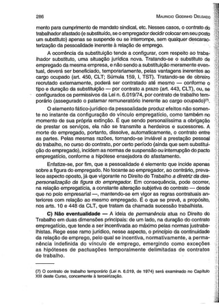 2 8 6 M auricio G odinho D elgado 
mento para cumprimento de mandato sindical, etc. Nesses casos, o contrato do 
trabalhador afastado (e substituído, se o empregador decidir colocar em seu posto ■ y 
um substituto) apenas se suspende ou se interrompe, sem qualquer descarac-terização 
da pessoalidade inerente à relação de emprego. ; . J 
A ocorrência da substituição tende a configurar, com respeito ao traba­lhador 
substituto, uma situação jurídica nova. Tratando-se o substituto de 
empregado da mesma empresa, e não sendo a substituição meramente even- -jj 
tual, deverá ser beneficiado, temporariamente, pelas vantagens inerentes ao 
cargo ocupado (art. 450, CLT; Súmula 159, I, TST). Tratando-se de obreiro 
recrutado externamente, poderá ser contratado até mesmo — conforme o '] 
tipo e duração da substituição — por contrato a prazo (art. 443, CLT), ou, se 
configurados os permissivos da Lei n. 6.019/74, por contrato de trabalho tem­porário 
(assegurado o patamar remuneratório inerente ao cargo ocupado)*7). 
O elemento fático-jurídico da pessoalidade produz efeitos não somen­te 
no instante da configuração do vínculo empregatício, como também no - 
momento de sua própria extinção. É que sendo personalíssima a obrigação 
de prestar os serviços, ela não se transmite a herdeiros e sucessores. A 
morte do empregado, portanto, dissolve, automaticamente, o contrato entre 
as partes. Pelas mesmas razões, tornando-se inviável a prestação pessoal 
do trabalho, no curso do contrato, por certo período (ainda que sem substitui­ção 
do empregado), incidem as normas de suspensão ou interrupção do pacto 
empregatício, conforme a hipótese ensejadora do afastamento. 
Enfatize-se, por fim, que a pessoalidade é elemento que incide apenas 
sobre a figura do empregado. No tocante ao empregador, ao contrário, preva­lece 
aspecto oposto, já que vigorante no Direito do Trabalho a diretriz da des-personaiização 
da figura do empregador. Em consequência, pode ocorrer, 
na relação empregatícia, a constante alteração subjetiva do contrato — desde 
que no polo empresarial —, mantendo-se em vigor as regras contratuais an­teriores 
com relação ao mesmo empregado. É o que se prevê, a propósito, 
nos arts. 10 e 448 da CLT, que tratam da chamada sucessão trabalhista. 
C) Não eventualidade — A ideia de permanência atua no Direito do 
Trabalho em duas dimensões principais: de um lado, na duração do contrato 
empregatício, que tende a ser incentivada ao máximo pelas normas justraba­lhistas. 
Rege esse ramo jurídico, nesse aspecto, o princípio da continuidade 
da relação de emprego, pelo qual se incentiva, normativamente, a perma­nência 
indefinida do vínculo de emprego, emergindo como exceções 
as hipóteses de pactuações temporalmente delimitadas de contratos 
de trabalho. 
(7) O contrato de trabalho temporário (Lei n. 6.019, de 1974) será examinado no Capítulo 
XIII deste Curso, concernente à terceirização. 
 